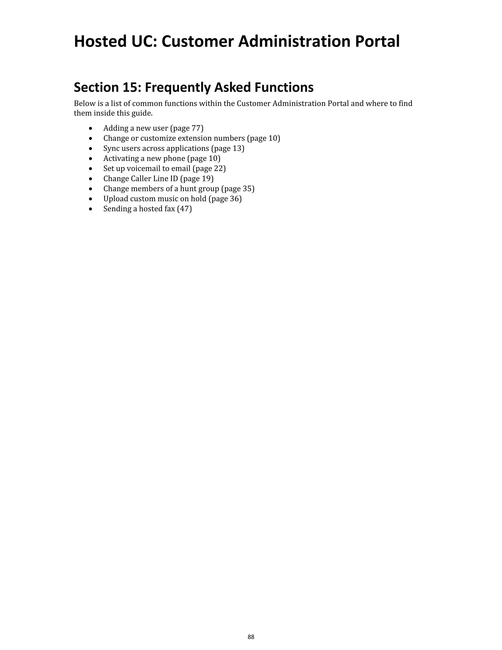 Hosted UC: Customer Administration Portal
88
Section 15: Frequently Asked Functions
Below is a list of common functions within the Customer Administration Portal and where to find
them inside this guide.
• Adding a new user (page 77)
• Change or customize extension numbers (page 10)
• Sync users across applications (page 13)
• Activating a new phone (page 10)
• Set up voicemail to email (page 22)
• Change Caller Line ID (page 19)
• Change members of a hunt group (page 35)
• Upload custom music on hold (page 36)
• Sending a hosted fax (47)
 