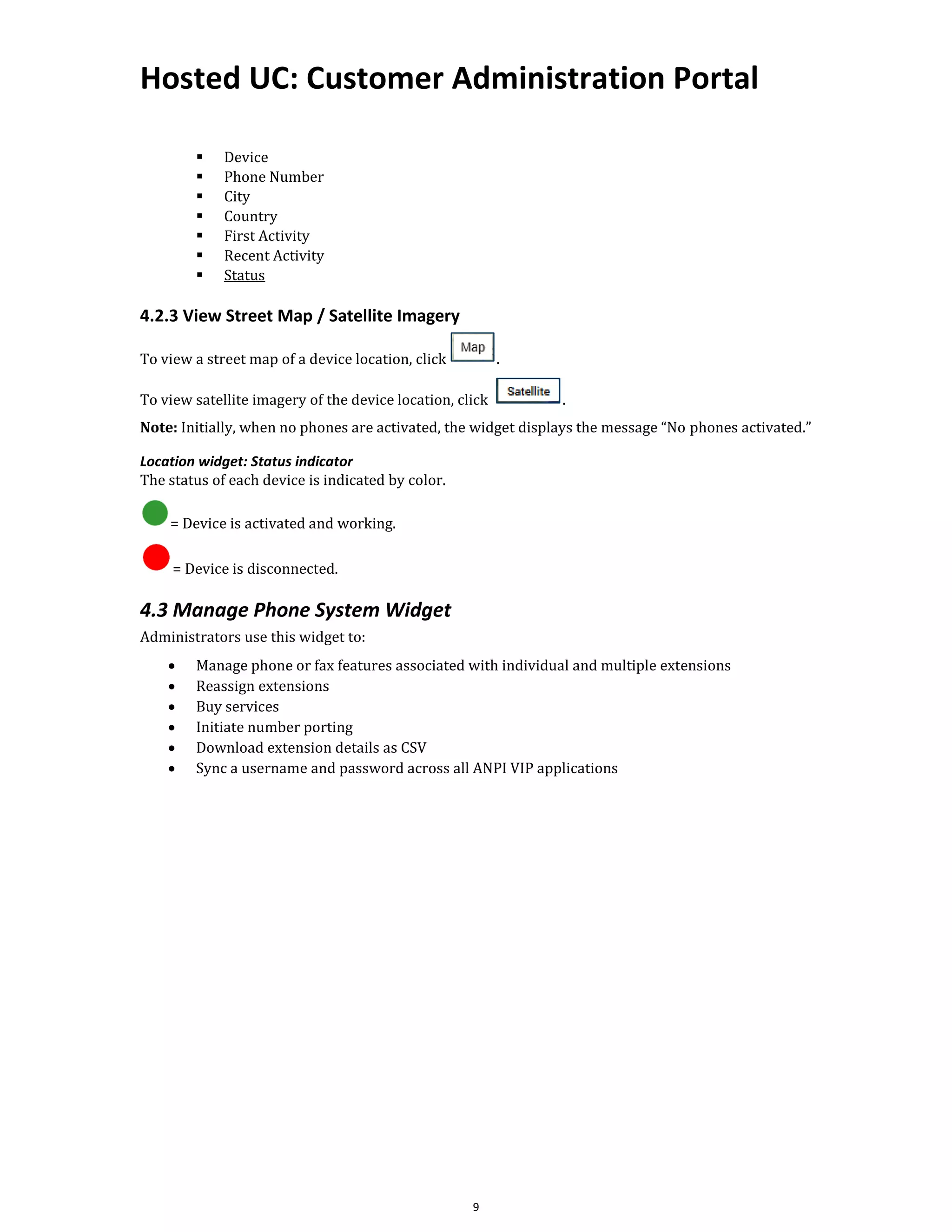 Hosted UC: Customer Administration Portal
9
▪ Device
▪ Phone Number
▪ City
▪ Country
▪ First Activity
▪ Recent Activity
▪ Status
4.2.3 View Street Map / Satellite Imagery
To view a street map of a device location, click .
To view satellite imagery of the device location, click .
Note: Initially, when no phones are activated, the widget displays the message “No phones activated.”
Location widget: Status indicator
The status of each device is indicated by color.
= Device is activated and working.
= Device is disconnected.
4.3 Manage Phone System Widget
Administrators use this widget to:
• Manage phone or fax features associated with individual and multiple extensions
• Reassign extensions
• Buy services
• Initiate number porting
• Download extension details as CSV
• Sync a username and password across all ANPI VIP applications
 