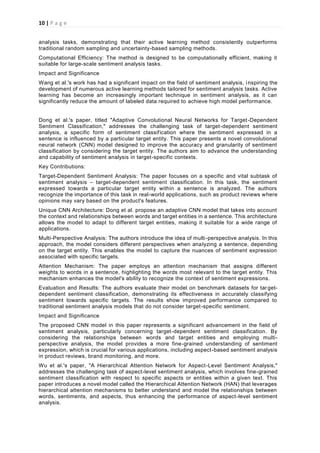 10 | P a g e
analysis tasks, demonstrating that their active learning method consistently outperforms
traditional random sampling and uncertainty-based sampling methods.
Computational Efficiency: The method is designed to be computationally efficient, making it
suitable for large-scale sentiment analysis tasks.
Impact and Significance
Wang et al.'s work has had a significant impact on the field of sentiment analysis, inspiring the
development of numerous active learning methods tailored for sentiment analysis tasks. Active
learning has become an increasingly important technique in sentiment analysis, as it can
significantly reduce the amount of labeled data required to achieve high model performance.
Dong et al.'s paper, titled "Adaptive Convolutional Neural Networks for Target-Dependent
Sentiment Classification," addresses the challenging task of target-dependent sentiment
analysis, a specific form of sentiment classification where the sentiment expressed in a
sentence is influenced by a particular target entity. This paper presents a novel convolutional
neural network (CNN) model designed to improve the accuracy and granularity of sentiment
classification by considering the target entity. The authors aim to advance the understanding
and capability of sentiment analysis in target-specific contexts.
Key Contributions:
Target-Dependent Sentiment Analysis: The paper focuses on a specific and vital subtask of
sentiment analysis – target-dependent sentiment classification. In this task, the sentiment
expressed towards a particular target entity within a sentence is analyzed. The authors
recognize the importance of this task in real-world applications, such as product reviews where
opinions may vary based on the product's features.
Unique CNN Architecture: Dong et al. propose an adaptive CNN model that takes into account
the context and relationships between words and target entities in a sentence. This architecture
allows the model to adapt to different target entities, making it suitable for a wide range of
applications.
Multi-Perspective Analysis: The authors introduce the idea of multi-perspective analysis. In this
approach, the model considers different perspectives when analyzing a sentence, depending
on the target entity. This enables the model to capture the nuances of sentiment expression
associated with specific targets.
Attention Mechanism: The paper employs an attention mechanism that assigns different
weights to words in a sentence, highlighting the words most relevant to the target entity. This
mechanism enhances the model's ability to recognize the context of sentiment expressions.
Evaluation and Results: The authors evaluate their model on benchmark datasets for target-
dependent sentiment classification, demonstrating its effectiveness in accurately classifying
sentiment towards specific targets. The results show improved performance compared to
traditional sentiment analysis models that do not consider target-specific sentiment.
Impact and Significance
The proposed CNN model in this paper represents a significant advancement in the field of
sentiment analysis, particularly concerning target-dependent sentiment classification. By
considering the relationships between words and target entities and employing multi-
perspective analysis, the model provides a more fine-grained understanding of sentiment
expression, which is crucial for various applications, including aspect-based sentiment analysis
in product reviews, brand monitoring, and more.
Wu et al.'s paper, "A Hierarchical Attention Network for Aspect-Level Sentiment Analysis,"
addresses the challenging task of aspect-level sentiment analysis, which involves fine-grained
sentiment classification with respect to specific aspects or entities within a given text. This
paper introduces a novel model called the Hierarchical Attention Network (HAN) that leverages
hierarchical attention mechanisms to better understand and model the relationships between
words, sentiments, and aspects, thus enhancing the performance of aspect-level sentiment
analysis.
 