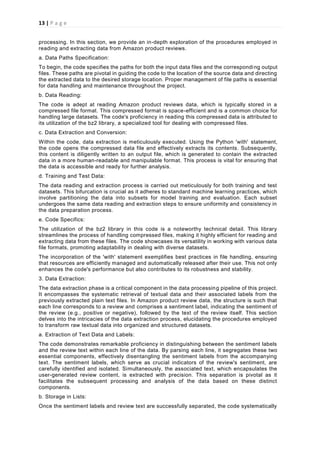 13 | P a g e
processing. In this section, we provide an in-depth exploration of the procedures employed in
reading and extracting data from Amazon product reviews.
a. Data Paths Specification:
To begin, the code specifies the paths for both the input data files and the corresponding output
files. These paths are pivotal in guiding the code to the location of the source data and directing
the extracted data to the desired storage location. Proper management of file paths is essential
for data handling and maintenance throughout the project.
b. Data Reading:
The code is adept at reading Amazon product reviews data, which is typically stored in a
compressed file format. This compressed format is space-efficient and is a common choice for
handling large datasets. The code's proficiency in reading this compressed data is attributed to
its utilization of the bz2 library, a specialized tool for dealing with compressed files.
c. Data Extraction and Conversion:
Within the code, data extraction is meticulously executed. Using the Python 'with' statement,
the code opens the compressed data file and effectively extracts its contents. Subsequently,
this content is diligently written to an output file, which is generated to contain the extracted
data in a more human-readable and manipulable format. This process is vital for ensuring that
the data is accessible and ready for further analysis.
d. Training and Test Data:
The data reading and extraction process is carried out meticulously for both training and test
datasets. This bifurcation is crucial as it adheres to standard machine learning practices, which
involve partitioning the data into subsets for model training and evaluation. Each subset
undergoes the same data reading and extraction steps to ensure uniformity and consistency in
the data preparation process.
e. Code Specifics:
The utilization of the bz2 library in this code is a noteworthy technical detail. This library
streamlines the process of handling compressed files, making it highly efficient for reading and
extracting data from these files. The code showcases its versatility in working with various data
file formats, promoting adaptability in dealing with diverse datasets.
The incorporation of the 'with' statement exemplifies best practices in file handling, ensuring
that resources are efficiently managed and automatically released after their use. This not only
enhances the code's performance but also contributes to its robustness and stability.
3. Data Extraction:
The data extraction phase is a critical component in the data processing pipeline of this project.
It encompasses the systematic retrieval of textual data and their associated labels from the
previously extracted plain text files. In Amazon product review data, the structure is such that
each line corresponds to a review and comprises a sentiment label, indicating the sentiment of
the review (e.g., positive or negative), followed by the text of the review itself. This section
delves into the intricacies of the data extraction process, elucidating the procedures employed
to transform raw textual data into organized and structured datasets.
a. Extraction of Text Data and Labels:
The code demonstrates remarkable proficiency in distinguishing between the sentiment labels
and the review text within each line of the data. By parsing each line, it segregates these two
essential components, effectively disentangling the sentiment labels from the accompanying
text. The sentiment labels, which serve as crucial indicators of the review's sentiment, are
carefully identified and isolated. Simultaneously, the associated text, which encapsulates the
user-generated review content, is extracted with precision. This separation is pivotal as it
facilitates the subsequent processing and analysis of the data based on these distinct
components.
b. Storage in Lists:
Once the sentiment labels and review text are successfully separated, the code systematically
 