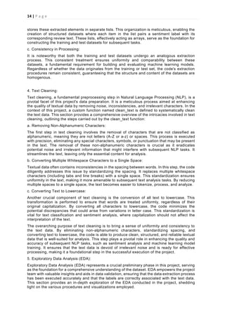 14 | P a g e
stores these extracted elements in separate lists. This organization is meticulous, enabling the
creation of structured datasets where each item in the list pairs a sentiment label with its
corresponding review text. These lists, effectively acting as arrays, serve as the foundation for
constructing the training and test datasets for subsequent tasks.
c. Consistency in Processing:
It is noteworthy that both the training and test datasets undergo an analogous extraction
process. This consistent treatment ensures uniformity and comparability between these
datasets, a fundamental requirement for building and evaluating machine learning models.
Regardless of whether the data originates from the training or test set, the code's extraction
procedures remain consistent, guaranteeing that the structure and content of the datasets are
homogenous.
4. Text Cleaning:
Text cleaning, a fundamental preprocessing step in Natural Language Processing (NLP), is a
pivotal facet of this project's data preparation. It is a meticulous process aimed at enhancing
the quality of textual data by removing noise, inconsistencies, and irrelevant characters. In the
context of this project, a custom function named clean_text is defined to systematically clean
the text data. This section provides a comprehensive overview of the intricacies involved in text
cleaning, outlining the steps carried out by the clean_text function:
a. Removing Non-Alphanumeric Characters:
The first step in text cleaning involves the removal of characters that are not classified as
alphanumeric, meaning they are not letters (A-Z or a-z) or spaces. This process is executed
with precision, eliminating any special characters, symbols, or punctuation that may be present
in the text. The removal of these non-alphanumeric characters is crucial as it eradicates
potential noise and irrelevant information that might interfere with subsequent NLP tasks. It
streamlines the text, leaving only the essential content for analysis.
b. Converting Multiple Whitespace Characters to a Single Space:
Textual data often contains inconsistencies in the spacing between words. In this step, the code
diligently addresses this issue by standardizing the spacing. It replaces multiple whitespace
characters (including tabs and line breaks) with a single space. This standardization ensures
uniformity in the text, making it more amenable to subsequent text analysis tasks. By reducing
multiple spaces to a single space, the text becomes easier to tokenize, process, and analyze.
c. Converting Text to Lowercase:
Another crucial component of text cleaning is the conversion of all text to lowercase. This
transformation is performed to ensure that words are treated uniformly, regardless of their
original capitalization. By converting all characters to lowercase, the code minimizes the
potential discrepancies that could arise from variations in letter case. This standardization is
vital for text classification and sentiment analysis, where capitalization should not affect the
interpretation of the text.
The overarching purpose of text cleaning is to bring a sense of uniformity and consistency to
the text data. By eliminating non-alphanumeric characters, standardizing spacing, and
converting text to lowercase, the code is able to produce clean, structured, and reliable textual
data that is well-suited for analysis. This step plays a pivotal role in enhancing the quality and
accuracy of subsequent NLP tasks, such as sentiment analysis and machine learning model
training. It ensures that the text data is devoid of irrelevant noise and is ready for effective
processing, making it a foundational step in the successful execution of the project.
5. Exploratory Data Analysis (EDA):
Exploratory Data Analysis (EDA) represents a crucial preliminary phase in this project, serving
as the foundation for a comprehensive understanding of the dataset. EDA empowers the project
team with valuable insights and aids in data validation, ensuring that the data extraction process
has been executed accurately and that the labels are correctly associated with the text data.
This section provides an in-depth exploration of the EDA conducted in the project, shedding
light on the various procedures and visualizations employed.
 