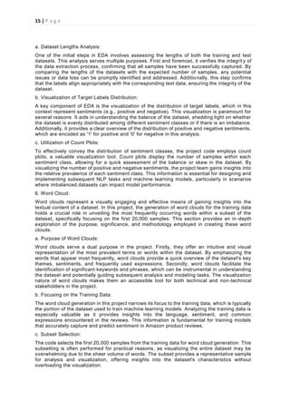 15 | P a g e
a. Dataset Lengths Analysis:
One of the initial steps in EDA involves assessing the lengths of both the training and test
datasets. This analysis serves multiple purposes. First and foremost, it verifies the integrit y of
the data extraction process, confirming that all samples have been successfully captured. By
comparing the lengths of the datasets with the expected number of samples, any potential
issues or data loss can be promptly identified and addressed. Additionally, this step confirms
that the labels align appropriately with the corresponding text data, ensuring the integrity of the
dataset.
b. Visualization of Target Labels Distribution:
A key component of EDA is the visualization of the distribution of target labels, which in this
context represent sentiments (e.g., positive and negative). This visualization is paramount for
several reasons. It aids in understanding the balance of the dataset, shedding light on whether
the dataset is evenly distributed among different sentiment classes or if there is an imbalance.
Additionally, it provides a clear overview of the distribution of positive and negative sentiments,
which are encoded as '1' for positive and '0' for negative in this analysis.
c. Utilization of Count Plots:
To effectively convey the distribution of sentiment classes, the project code employs count
plots, a valuable visualization tool. Count plots display the number of samples within each
sentiment class, allowing for a quick assessment of the balance or skew in the dataset. By
visualizing the number of positive and negative sentiments, the project team gains insights into
the relative prevalence of each sentiment class. This information is essential for designing and
implementing subsequent NLP tasks and machine learning models, particularly in scenarios
where imbalanced datasets can impact model performance.
6. Word Cloud:
Word clouds represent a visually engaging and effective means of gaining insights into the
textual content of a dataset. In this project, the generation of word clouds for the training data
holds a crucial role in unveiling the most frequently occurring words within a subset of the
dataset, specifically focusing on the first 20,000 samples. This section provides an in-depth
exploration of the purpose, significance, and methodology employed in creating these word
clouds.
a. Purpose of Word Clouds:
Word clouds serve a dual purpose in the project. Firstly, they offer an intuitive and visual
representation of the most prevalent terms or words within the dataset. By emphasizing the
words that appear most frequently, word clouds provide a quick overview of the dataset's key
themes, sentiments, and frequently used expressions. Secondly, word clouds facilitate the
identification of significant keywords and phrases, which can be instrumental in understanding
the dataset and potentially guiding subsequent analysis and modeling tasks. The visualization
nature of word clouds makes them an accessible tool for both technical and non-technical
stakeholders in the project.
b. Focusing on the Training Data:
The word cloud generation in this project narrows its focus to the training data, which is typically
the portion of the dataset used to train machine learning models. Analyzing the training data is
especially valuable as it provides insights into the language, sentiment, and common
expressions encountered in the reviews. This information is fundamental for training models
that accurately capture and predict sentiment in Amazon product reviews.
c. Subset Selection:
The code selects the first 20,000 samples from the training data for word cloud generation. This
subsetting is often performed for practical reasons, as visualizing the entire dataset may be
overwhelming due to the sheer volume of words. The subset provides a representative sample
for analysis and visualization, offering insights into the dataset's characteristics without
overloading the visualization.
 