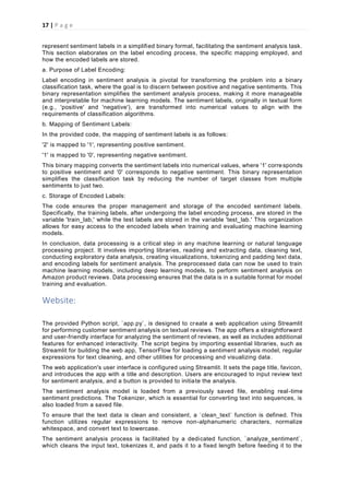 17 | P a g e
represent sentiment labels in a simplified binary format, facilitating the sentiment analysis task.
This section elaborates on the label encoding process, the specific mapping employed, and
how the encoded labels are stored.
a. Purpose of Label Encoding:
Label encoding in sentiment analysis is pivotal for transforming the problem into a binary
classification task, where the goal is to discern between positive and negative sentiments. This
binary representation simplifies the sentiment analysis process, making it more manageable
and interpretable for machine learning models. The sentiment labels, originally in textual form
(e.g., 'positive' and 'negative'), are transformed into numerical values to align with the
requirements of classification algorithms.
b. Mapping of Sentiment Labels:
In the provided code, the mapping of sentiment labels is as follows:
'2' is mapped to '1', representing positive sentiment.
'1' is mapped to '0', representing negative sentiment.
This binary mapping converts the sentiment labels into numerical values, where '1' corresponds
to positive sentiment and '0' corresponds to negative sentiment. This binary representation
simplifies the classification task by reducing the number of target classes from multiple
sentiments to just two.
c. Storage of Encoded Labels:
The code ensures the proper management and storage of the encoded sentiment labels.
Specifically, the training labels, after undergoing the label encoding process, are stored in the
variable 'train_lab,' while the test labels are stored in the variable 'test_lab.' This organization
allows for easy access to the encoded labels when training and evaluating machine learning
models.
In conclusion, data processing is a critical step in any machine learning or natural language
processing project. It involves importing libraries, reading and extracting data, cleaning text,
conducting exploratory data analysis, creating visualizations, tokenizing and padding text data,
and encoding labels for sentiment analysis. The preprocessed data can now be used to train
machine learning models, including deep learning models, to perform sentiment analysis on
Amazon product reviews. Data processing ensures that the data is in a suitable format for model
training and evaluation.
Website:
The provided Python script, `app.py`, is designed to create a web application using Streamlit
for performing customer sentiment analysis on textual reviews. The app offers a straightforward
and user-friendly interface for analyzing the sentiment of reviews, as well as includes additional
features for enhanced interactivity. The script begins by importing essential libraries, such as
Streamlit for building the web app, TensorFlow for loading a sentiment analysis model, regular
expressions for text cleaning, and other utilities for processing and visualizing data.
The web application's user interface is configured using Streamlit. It sets the page title, favicon,
and introduces the app with a title and description. Users are encouraged to input review text
for sentiment analysis, and a button is provided to initiate the analysis.
The sentiment analysis model is loaded from a previously saved file, enabling real-time
sentiment predictions. The Tokenizer, which is essential for converting text into sequences, is
also loaded from a saved file.
To ensure that the text data is clean and consistent, a `clean_text` function is defined. This
function utilizes regular expressions to remove non-alphanumeric characters, normalize
whitespace, and convert text to lowercase.
The sentiment analysis process is facilitated by a dedicated function, `analyze_sentiment`,
which cleans the input text, tokenizes it, and pads it to a fixed length before feeding it to the
 
