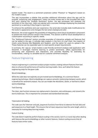 18 | P a g e
loaded model. The result is a sentiment prediction (either "Positive" or "Negative") based on
the model's output.
The app incorporates a sidebar that provides additional information about the app and its
purpose, enhancing user engagement. Users can enter review text in the provided text area,
and upon clicking the "Analyze Sentiment" button, the app processes and analyzes the
sentiment of the input text. Users are alerted with a success message displaying the predicted
sentiment or a warning if they forget to input text.
To enhance the aesthetics and user experience, the script also includes style modifications for
the button's appearance and changes the text area's background color.
Moreover, the script suggests the possibility of integrating a word cloud visualization component
to present the most common words in the reviews. This section is left for future development or
customization according to specific needs.
The "Additional Features" section provides examples of interactive widgets and features that
can be added to the app. It includes data analysis in the form of a bar chart, the creation of
charts using libraries like Matplotlib and Seaborn, and the option for users to upload a file.
These features can be expanded upon to meet specific project requirements.
In summary, the `app.py` script creates a user-friendly sentiment analysis web application with
Streamlit. It leverages machine learning to predict sentiments, offers opportunities for
enhancing user experience and interaction, and provides flexibility for extending its
functionalities, making it a versatile tool for customer sentiment analysis.
Feature Engineering
Feature engineering in a sentiment analysis project involves creating relevant features from text
data to enhance the performance of machine learning models. Here, we'll detail the feature
engineering steps for the given code:
Word Embeddings:
While the code does not explicitly use pre-trained word embeddings, it's a common feature
engineering technique. Word embeddings can capture semantic relationships between words, which
is beneficial for sentiment analysis. You can use models like Word2Vec, GloVe, or fastText to obtain
word embeddings.
Text Cleaning:
The clean_text function removes non-alphanumeric characters, extra whitespace, and converts the
text to lowercase. This is important for consistent and standardized text data.
Tokenization & Padding:
The code uses the Tokenizer and pad_sequences functions from Keras to tokenize the text data and
pad sequences to a fixed length. This ensures that all input sequences have the same length, which is
necessary for training deep learning models.
Feature Scaling:
The code doesn't explicitly perform feature scaling in this section, but it's a crucial step when dealing
with features like word embeddings or other numeric features. Feature scaling ensures that all
features have similar scales.
 