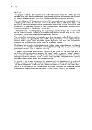 2 | P a g e
Abstract
This project entails the development of a sentiment analysis model for Amazon product
reviews using best learning techniques. The primary objective is to classify user reviews
as either positive or negative, providing valuable insights into customer sentiment.
The project begins with data pre-processing, which involves importing necessary libraries,
extracting and splitting the Amazon review dataset into training and testing sets. Text
cleaning is performed to remove non-alphanumeric characters, reduce whitespace, and
convert text to lowercase. The data is then visualized using a word cloud, illustrating the
most common words in the cleaned training text.
Tokenization and sequence padding are crucial steps, as they enable the conversion of
textual data into numeric sequences suitable for deep learning models. This process helps
in preparing the data for the subsequent sentiment analysis.
The heart of the project lies in developing a sentiment analysis model. Multiple machine
learning models are explored and compared for their performance. These models include
decision trees, support vector machines, logistic regression, and more. The project aims
to identify the best-performing model based on evaluation metrics.
Model training is executed for two epochs, and the best model is saved using a checkpoint
mechanism. The trained model is then evaluated on the testing dataset, yielding important
performance metrics such as loss and accuracy.
To assess the model's effectiveness, predictions are made on the test data, and a
confusion matrix is generated, revealing the model's ability to correctly classify positive
and negative sentiments. Additionally, a comprehensive classification report is provided,
offering insights into precision, recall, F1-score, and support for both positive and negative
sentiment classifications, along with overall accuracy.
In summary, this project showcases the development and evaluation of a sentiment
analysis model for Amazon product reviews using various machine learning techniques.
The identification of the best model, along with a comprehensive performance assessment,
makes it a valuable tool for understanding customer sentiment and feedback, aiding
businesses in making data-driven decisions to enhance their products and services.
 