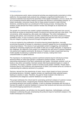 5 | P a g e
Introduction
In the contemporary world, where commercial activities are predominantly conducted on online
platforms, the way people trade products has undergone a significant transformation. E-
commerce websites have become the epicenters of this digital marketplace, and as a result, the
act of reviewing products before making a purchase has become a commonplace practice. In
today's landscape, consumers heavily rely on these product reviews to make informed
decisions, considering them as a pivotal part of their buying process. Consequently, the
analysis of data derived from these customer reviews has emerged as an essential and
dynamic field.
The growth of e-commerce has created a global marketplace where consumers from around
the world can access an astonishing variety of products and services with just a few clicks. This
convenience, while empowering, also poses new challenges. The online marketplace is
teeming with options, and consumers are often overwhelmed by the sheer volume of choices
available to them. In such a scenario, product reviews have become more than just helpful;
they are integral in guiding consumers through this digital maze.
In this era marked by the proliferation of machine learning-based algorithms, manually
scrutinizing thousands of reviews to understand a product's appeal can be an exceedingly time-
consuming endeavor. The volume of user-generated content is staggering, and traditional
methods for extracting insights from this wealth of data are no longer adequate. In response to
this challenge, the objective of this project is to categorize the vast array of customer feedback
into positive and negative sentiments. By doing so, it seeks to create a supervised learning
model capable of polarizing a substantial volume of reviews, making them more
comprehensible to a global audience.
The importance of understanding customer sentiment extends beyond individual purchase
decisions.When an online item garners a multitude of positive reviews, it serves as a
resounding endorsement of the item's authenticity and quality. Conversely, products, such as
books or any other commodities, that lack reviews often leave potential buyers in a state of
uncertainty. Put simply, a greater number of reviews exude greater credibility. People attach
immense value to the consensus and experiences of others, and reviews serve as a conduit to
understanding the collective sentiment on a product.
Opinions, derived from the experiences of users, have a direct impact on future consumer
purchasing decisions. Similarly, negative reviews can significantly deter potential buyers,
leading to a decline in sales. Therefore, the goal for those involved in this field is to
comprehend and categorize customer feedback on a large scale.
This project addresses the critical need for automating sentiment analysis of customer reviews
in the e-commerce sector, recognizing the immense influence these reviews have on
purchasing decisions and product credibility. It aims to empower businesses with the tools to
harness this wealth of customer feedback to improve their products and services and enhance
the overall shopping experience for consumers.
In the following sections, we will delve into the specific objectives, methodologies, and tools
employed in achieving this goal, emphasizing the profound impact of sentiment analysis in the
modern landscape of e-commerce.
 
