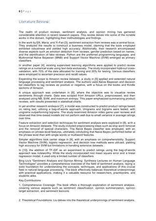 6 | P a g e
Literature Review:
The realm of product reviews, sentiment analysis, and opinion mining has garnered
considerable attention in recent research papers. This review delves into some of the notable
works in this domain, highlighting their methodologies and findings.
In the work by Elli, Maria, and Yi-Fan [3], sentiment extraction from reviews was a central focus.
They analyzed the results to construct a business model, claiming that the tools employed
exhibited robustness and yielded high accuracy. Additionally, their research encompassed
diverse aspects such as emotion detection from reviews, gender prediction based on names,
and the identification of fake reviews. Python are the preferred programming languages, and
Multinomial Naïve Bayesian (MNB) and Support Vector Machine (SVM) emerged as primary
classifiers.
In another paper [4], existing supervised learning algorithms were applied to predict review
ratings on a numerical scale using text data exclusively. The study incorporated hold-out cross-
validation, with 70% of the data allocated for training and 30% for testing. Various classifiers
were employed to ascertain precision and recall values.
Expanding the scope to Amazon review datasets, a study in [5] applied and extended natural
language processing and sentiment analysis. The authors used Naïve Bayesian and decision
list classifiers to tag reviews as positive or negative, with a focus on the books and Kindle
sections of Amazon.
A unique approach was undertaken in [6], where the objective was to visualize review
sentiments through charts. Data was scraped from Amazon URLs, preprocessed, and then
analyzed using NB, SVM, and maximum entropy. This paper emphasized summarizing product
reviews, with results presented in statistical charts.
In yet another research endeavor [7], a model was constructed to predict product ratings based
on rating text, utilizing a bag-of-words approach. Unigrams and bigrams were tested, with
unigrams outperforming bigrams. The study examined Amazon video game user reviews and
observed that time-based models did not perform well due to small variance in average ratings
over time.
Feature extraction and selection techniques for sentiment analysis were explored in [8], wi th a
focus on Amazon datasets. The study included preprocessing steps such as stop word removal
and the removal of special characters. The Naive Bayes classifier was employed, with an
emphasis on phrase-level features, ultimately concluding that Naive Bayes performed better at
the phrase level than with single words or multiword features.
Simpler algorithms took center stage in [9], with an emphasis on comprehensibility. Support
Vector Machine (SVM), logistic regression, and decision tree methods were utilized, yielding
high accuracy for SVM but limitations in handling extensive datasets.
In [10], the addition of TF-IDF as an experiment to predict ratings using the bag-of-words
approach was noteworthy. While the study incorporated root mean square error and a linear
regression model, it used only a limited number of classifiers.
Bing Liu's "Sentiment Analysis and Opinion Mining: Synthesis Lectures on Human Language
Technologies" provides a comprehensive overview of the field of sentiment analysis, laying a
solid foundation for understanding the concepts, techniques, and applications of this crucial
field in natural language processing. The book effectively balances theoretical underpinnings
with practical applications, making it a valuable resource for researchers, practitioners, and
students alike.
Key Contributions
1. Comprehensive Coverage: The book offers a thorough exploration of sentiment analysis,
covering various aspects such as sentiment classification, opinion summarization, opinion
target extraction, and sentiment lexicons.
2. Theoretical Foundations: Liu delves into the theoretical underpinnings of sentiment analysis,
 