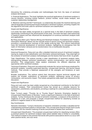 7 | P a g e
discussing the underlying principles and methodologies that form the basis of sentiment
analysis techniques.
3. Practical Applications: The book highlights the practical applications of sentiment analysis in
various domains, including market research, product reviews, social media analysis, and
customer relationship management.
4. Machine Learning and NLP Techniques: Liu extensively discusses the machine learning and
natural language processing techniques employed in sentiment analysis, providing insights into
the algorithms and tools used for sentiment extraction and classification.
Impact and Significance
Liu's book has been widely recognized as a seminal work in the field of sentiment analysis,
significantly contributing to the advancement of this area. The book has been cited extensively
in research papers and has influenced the development of numerous sentiment analysis tools
and applications.
Bo Pang and Lillian Lee's "Opinion Mining and Sentiment Analysis: Foundations and Trends in
Information Retrieval" delves into the intricate world of opinion mining and sentiment analysis,
providing a comprehensive overview of this rapidly evolving field. The authors meticulously
trace the historical development of sentiment analysis, highlighting its emergence from the
realm of information retrieval and its transformation into a multifaceted discipline.
Key Contributions
Historical Perspective: Pang and Lee offer a detailed historical account of sentiment analysis,
tracing its origins to text classification and information retrieval techniques. They shed light on
the evolution of sentiment analysis methodologies and the factors that have driven its growth.
Task Classification: The authors provide a clear classification of sentiment analysis tasks,
distinguishing between sentiment classification, opinion summarization, and opinion target
extraction. This categorization helps readers understand the different objectives and
approaches within sentiment analysis.
Technique Evaluation: Pang and Lee extensively evaluate the various techniques employed for
sentiment analysis, including supervised learning, unsupervised learning, and lexicon-based
methods. They provide a balanced assessment of the strengths and limitations of each
approach.
Broader Implications: The authors extend their discussion beyond technical aspects and
explore the broader implications of sentiment analysis, addressing issues of privac y,
manipulation, and economic impact. This holistic perspective adds depth and relevance to the
discussion.
Impact and Significance
Pang and Lee's work has been widely recognized as a foundational contribution to the field of
sentiment analysis. Their comprehensive review has served as a valuable resource for
researchers, practitioners, and students, providing a roadmap for understanding and advancing
the field.
Peter Turney's paper, "Thumbs Up or Thumbs Down? Semantic Orientation Applied to
Unsupervised Classification of Reviews," marks a significant milestone in the field of sentiment
analysis. Turney introduces the concept of semantic orientation, a measure of the positivity or
negativity of a text, and proposes a simple unsupervised method for classifying reviews as
positive or negative based on this orientation.
Key Contributions
Semantic Orientation: Turney's introduction of semantic orientation provides a valuable tool for
understanding sentiment polarity in textual data. This concept goes beyond simple word counts
and delves into the inherent meaning of words and phrases to assess their sentiment.
Unsupervised Classification: The proposed unsupervised method for classifying reviews offers
a practical solution for sentiment analysis tasks where labeled data is limited or unavailable.
This method is based on the premise that words with positive associations tend to co-occur with
other positive words, and vice versa.
 