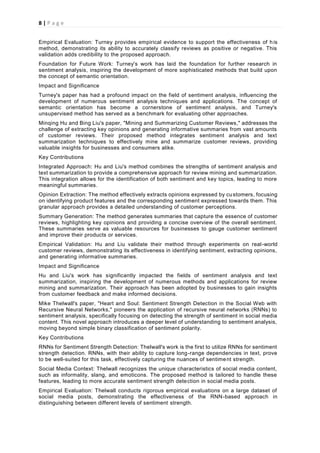 8 | P a g e
Empirical Evaluation: Turney provides empirical evidence to support the effectiveness of his
method, demonstrating its ability to accurately classify reviews as positive or negative. This
validation adds credibility to the proposed approach.
Foundation for Future Work: Turney's work has laid the foundation for further research in
sentiment analysis, inspiring the development of more sophisticated methods that build upon
the concept of semantic orientation.
Impact and Significance
Turney's paper has had a profound impact on the field of sentiment analysis, influencing the
development of numerous sentiment analysis techniques and applications. The concept of
semantic orientation has become a cornerstone of sentiment analysis, and Turney's
unsupervised method has served as a benchmark for evaluating other approaches.
Minqing Hu and Bing Liu's paper, "Mining and Summarizing Customer Reviews," addresses the
challenge of extracting key opinions and generating informative summaries from vast amounts
of customer reviews. Their proposed method integrates sentiment analysis and text
summarization techniques to effectively mine and summarize customer reviews, providing
valuable insights for businesses and consumers alike.
Key Contributions
Integrated Approach: Hu and Liu's method combines the strengths of sentiment analysis and
text summarization to provide a comprehensive approach for review mining and summarization.
This integration allows for the identification of both sentiment and key topics, leading to more
meaningful summaries.
Opinion Extraction: The method effectively extracts opinions expressed by customers, focusing
on identifying product features and the corresponding sentiment expressed towards them. This
granular approach provides a detailed understanding of customer perceptions.
Summary Generation: The method generates summaries that capture the essence of customer
reviews, highlighting key opinions and providing a concise overview of the overall sentiment.
These summaries serve as valuable resources for businesses to gauge customer sentiment
and improve their products or services.
Empirical Validation: Hu and Liu validate their method through experiments on real-world
customer reviews, demonstrating its effectiveness in identifying sentiment, extracting opinions,
and generating informative summaries.
Impact and Significance
Hu and Liu's work has significantly impacted the fields of sentiment analysis and text
summarization, inspiring the development of numerous methods and applications for review
mining and summarization. Their approach has been adopted by businesses to gain insights
from customer feedback and make informed decisions.
Mike Thelwall's paper, "Heart and Soul: Sentiment Strength Detection in the Social Web with
Recursive Neural Networks," pioneers the application of recursive neural networks (RNNs) to
sentiment analysis, specifically focusing on detecting the strength of sentiment in social media
content. This novel approach introduces a deeper level of understanding to sentiment analysis,
moving beyond simple binary classification of sentiment polarity.
Key Contributions
RNNs for Sentiment Strength Detection: Thelwall's work is the first to utilize RNNs for sentiment
strength detection. RNNs, with their ability to capture long-range dependencies in text, prove
to be well-suited for this task, effectively capturing the nuances of sentiment strength.
Social Media Context: Thelwall recognizes the unique characteristics of social media content,
such as informality, slang, and emoticons. The proposed method is tailored to handle these
features, leading to more accurate sentiment strength detection in social media posts.
Empirical Evaluation: Thelwall conducts rigorous empirical evaluations on a large dataset of
social media posts, demonstrating the effectiveness of the RNN-based approach in
distinguishing between different levels of sentiment strength.
 