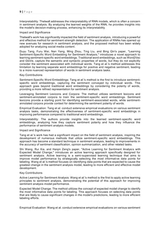 9 | P a g e
Interpretability: Thelwall addresses the interpretability of RNN models, which is often a concern
in sentiment analysis. By analyzing the learned weights of the RNN, he provides insights into
the model's decision-making process, enhancing its interpretability.
Impact and Significance
Thelwall's work has significantly impacted the field of sentiment analysis, introducing a powerful
and effective method for sentiment strength detection. The application of RNNs has opened up
new avenues for research in sentiment analysis, and the proposed method has been widely
adopted for analyzing social media content.
Duyu Tang, Furu Wei, Nan Yang, Ming Zhou, Ting Liu, and Bing Qin's paper, "Learning
Sentiment-Specific Word Embedding for Sentiment Analysis," introduces a novel approach to
learning sentiment-specific word embeddings. Traditional word embeddings, such as Word2Vec
and GloVe, capture the semantic and syntactic properties of words, but they do not explicitly
consider the sentiment associated with individual words. Tang et al.'s method addresses this
limitation by learning separate word embeddings for positive and negative sentiment, leading
to a more nuanced representation of words in sentiment analysis tasks.
Key Contributions
Sentiment-Specific Word Embeddings: Tang et al.'s method is the first to introduce sentiment-
specific word embeddings, capturing the sentiment conveyed by individual words. This
approach goes beyond traditional word embeddings by considering the polarity of words,
providing a more refined representation for sentiment analysis.
Leveraging Sentiment Lexicons and Corpora: The method utilizes sentiment lexicons and
sentiment-annotated corpora to train the sentiment-specific word embeddings. Sentiment
lexicons provide a starting point for identifying sentiment-associated words, while sentiment-
annotated corpora provide context for determining the sentiment polarity of words.
Empirical Evaluation: Tang et al. conduct extensive empirical evaluations on various sentiment
analysis tasks, demonstrating the effectiveness of sentiment-specific word embeddings in
improving performance compared to traditional word embeddings.
Interpretability: The authors provide insights into the learned sentiment-specific word
embeddings, analyzing how they capture sentiment polarity and how they influence the
performance of sentiment analysis models.
Impact and Significance
Tang et al.'s work has had a significant impact on the field of sentiment analysis, inspiring the
development of numerous methods that utilize sentiment-specific word embeddings. This
approach has become a standard technique in sentiment analysis, leading to improvements in
the accuracy of sentiment classification, opinion summarization, and other related tasks.
Shi Wang, Rui Xia, and Haiqin Zeng's paper, "Active Learning for Sentiment Analysis with
Expected Model Change," introduces an active learning approach specifically designed for
sentiment analysis. Active learning is a semi-supervised learning technique that aims to
improve model performance by strategically selecting the most informative data points for
labeling. Wang et al.'s method focuses on identifying data points that are expected to cause the
greatest change in the sentiment analysis model, leading to more efficient and effective model
development.
Key Contributions
Active Learning for Sentiment Analysis: Wang et al.'s method is the first to apply active learning
principles to sentiment analysis, demonstrating the potential of this approach for improving
sentiment analysis model performance.
Expected Model Change: The method utilizes the concept of expected model change to identify
the most informative data points for labeling. This approach focuses on selecting data points
that are likely to cause significant changes in the model's predictions, leading to more efficient
labeling efforts.
Empirical Evaluation: Wang et al. conduct extensive empirical evaluations on various sentiment
 