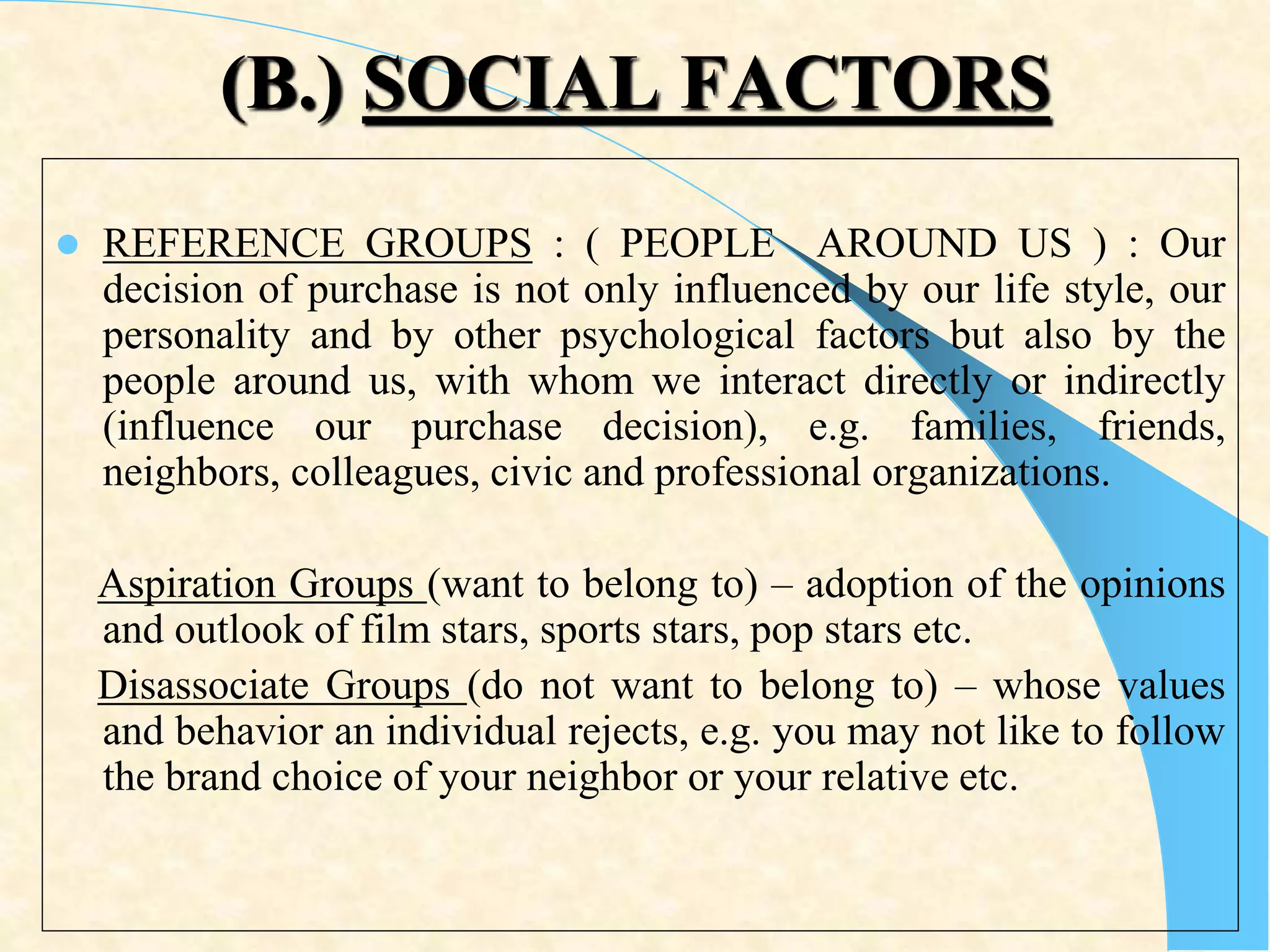(B.) SOCIAL FACTORS
 REFERENCE GROUPS : ( PEOPLE AROUND US ) : Our
decision of purchase is not only influenced by our life style, our
personality and by other psychological factors but also by the
people around us, with whom we interact directly or indirectly
(influence our purchase decision), e.g. families, friends,
neighbors, colleagues, civic and professional organizations.
Aspiration Groups (want to belong to) – adoption of the opinions
and outlook of film stars, sports stars, pop stars etc.
Disassociate Groups (do not want to belong to) – whose values
and behavior an individual rejects, e.g. you may not like to follow
the brand choice of your neighbor or your relative etc.
 
