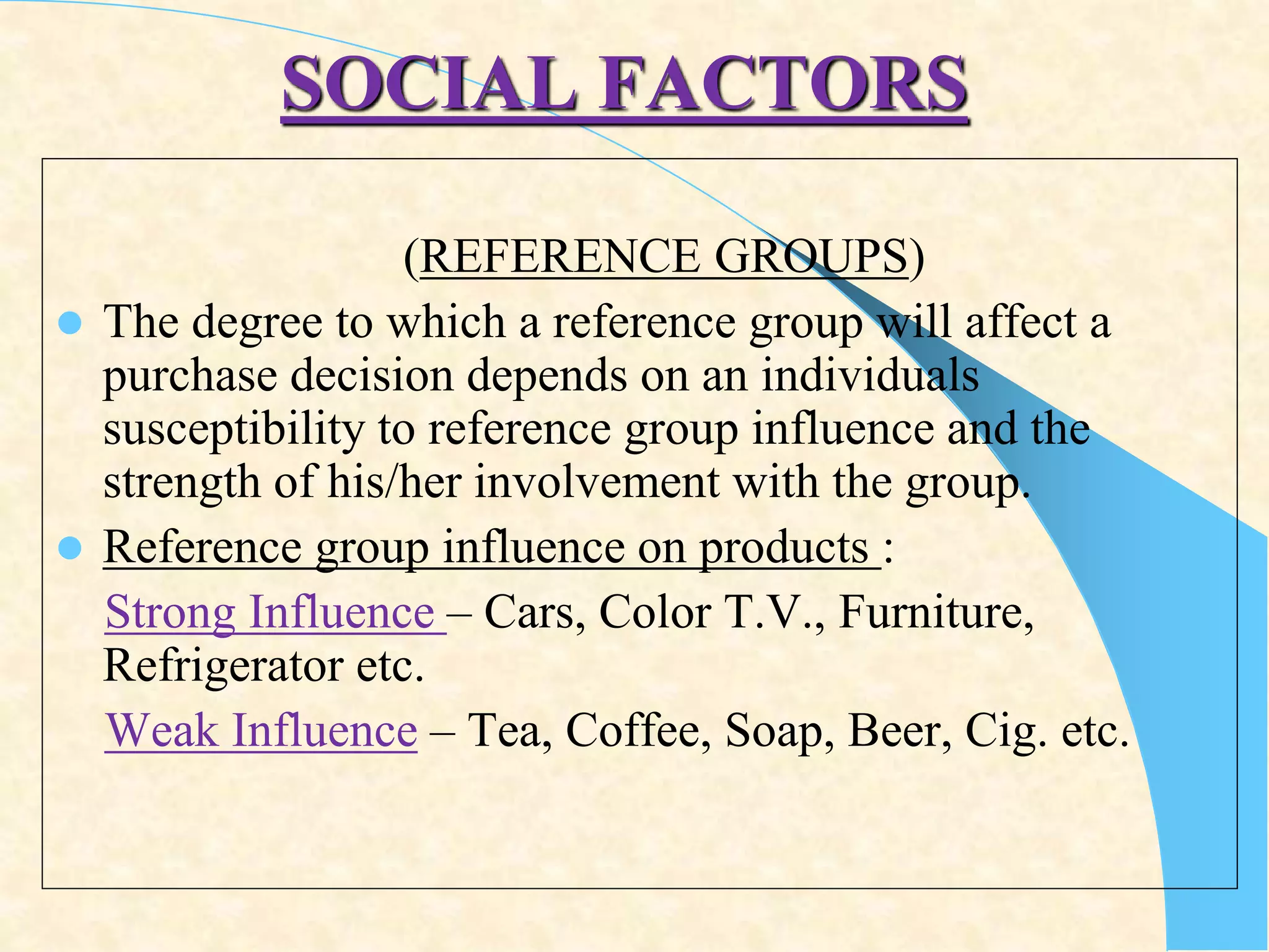 SOCIAL FACTORS
(REFERENCE GROUPS)
 The degree to which a reference group will affect a
purchase decision depends on an individuals
susceptibility to reference group influence and the
strength of his/her involvement with the group.
 Reference group influence on products :
Strong Influence – Cars, Color T.V., Furniture,
Refrigerator etc.
Weak Influence – Tea, Coffee, Soap, Beer, Cig. etc.
 