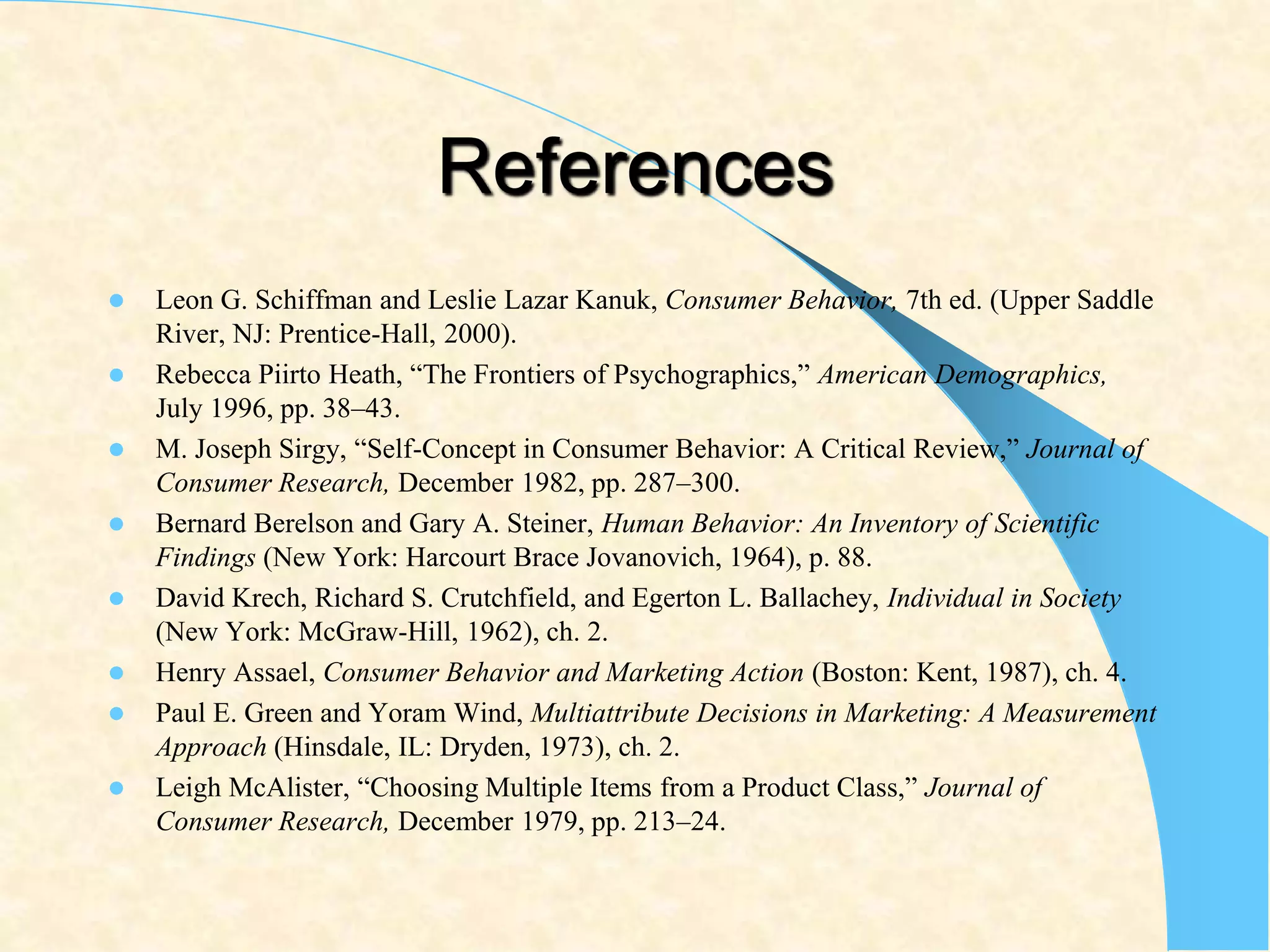 References
 Leon G. Schiffman and Leslie Lazar Kanuk, Consumer Behavior, 7th ed. (Upper Saddle
River, NJ: Prentice-Hall, 2000).
 Rebecca Piirto Heath, “The Frontiers of Psychographics,” American Demographics,
July 1996, pp. 38–43.
 M. Joseph Sirgy, “Self-Concept in Consumer Behavior: A Critical Review,” Journal of
Consumer Research, December 1982, pp. 287–300.
 Bernard Berelson and Gary A. Steiner, Human Behavior: An Inventory of Scientific
Findings (New York: Harcourt Brace Jovanovich, 1964), p. 88.
 David Krech, Richard S. Crutchfield, and Egerton L. Ballachey, Individual in Society
(New York: McGraw-Hill, 1962), ch. 2.
 Henry Assael, Consumer Behavior and Marketing Action (Boston: Kent, 1987), ch. 4.
 Paul E. Green and Yoram Wind, Multiattribute Decisions in Marketing: A Measurement
Approach (Hinsdale, IL: Dryden, 1973), ch. 2.
 Leigh McAlister, “Choosing Multiple Items from a Product Class,” Journal of
Consumer Research, December 1979, pp. 213–24.
 