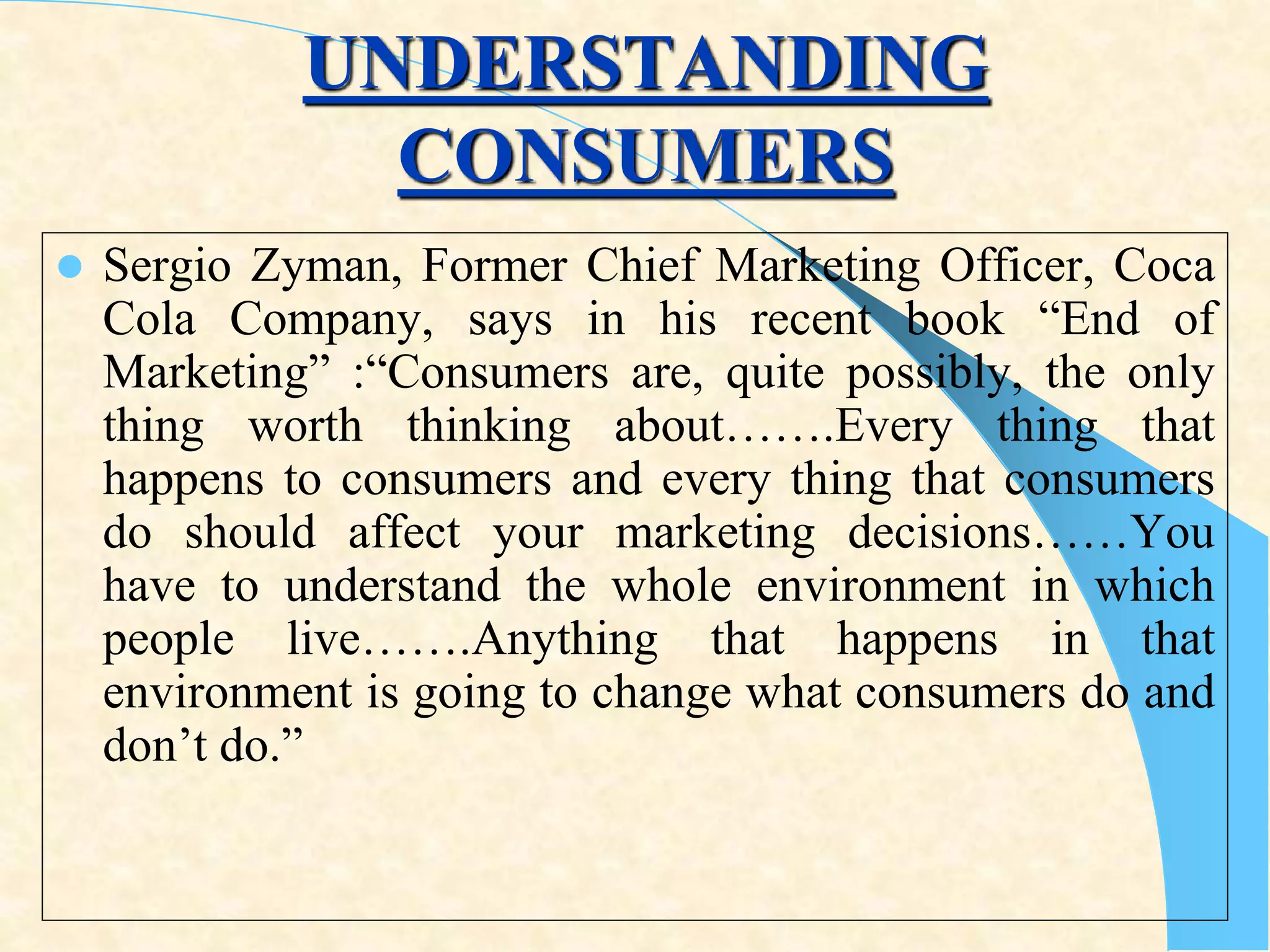 UNDERSTANDING
CONSUMERS
 Sergio Zyman, Former Chief Marketing Officer, Coca
Cola Company, says in his recent book “End of
Marketing” :“Consumers are, quite possibly, the only
thing worth thinking about…….Every thing that
happens to consumers and every thing that consumers
do should affect your marketing decisions……You
have to understand the whole environment in which
people live…….Anything that happens in that
environment is going to change what consumers do and
don’t do.”
 