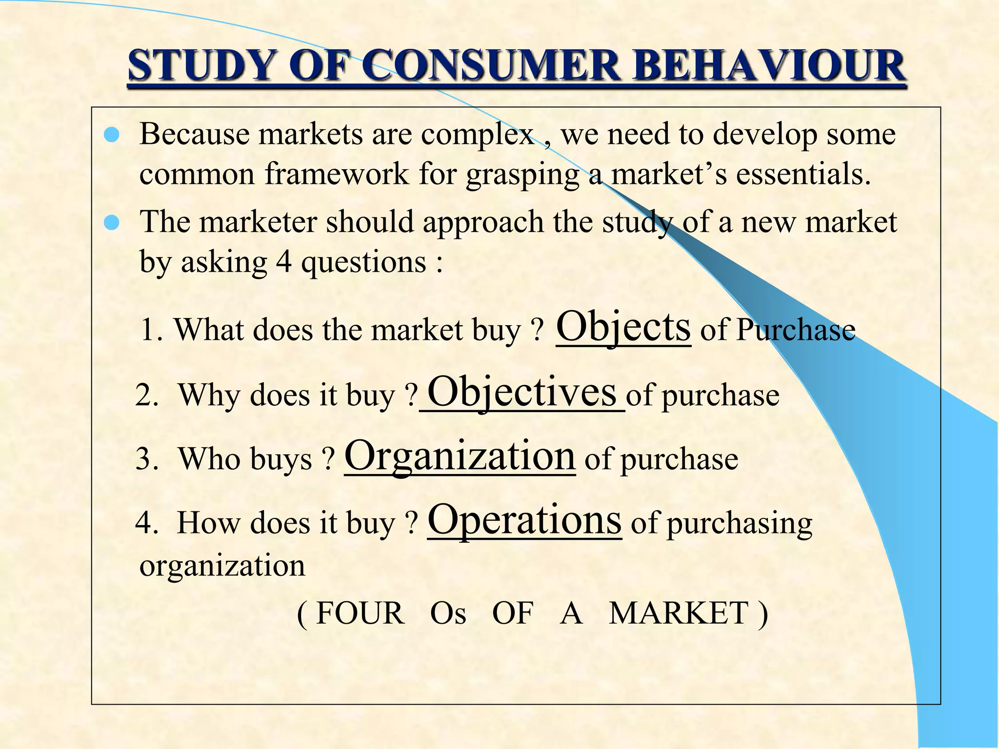 STUDY OF CONSUMER BEHAVIOUR
 Because markets are complex , we need to develop some
common framework for grasping a market’s essentials.
 The marketer should approach the study of a new market
by asking 4 questions :
1. What does the market buy ? Objects of Purchase
2. Why does it buy ? Objectives of purchase
3. Who buys ? Organization of purchase
4. How does it buy ? Operations of purchasing
organization
( FOUR Os OF A MARKET )
 