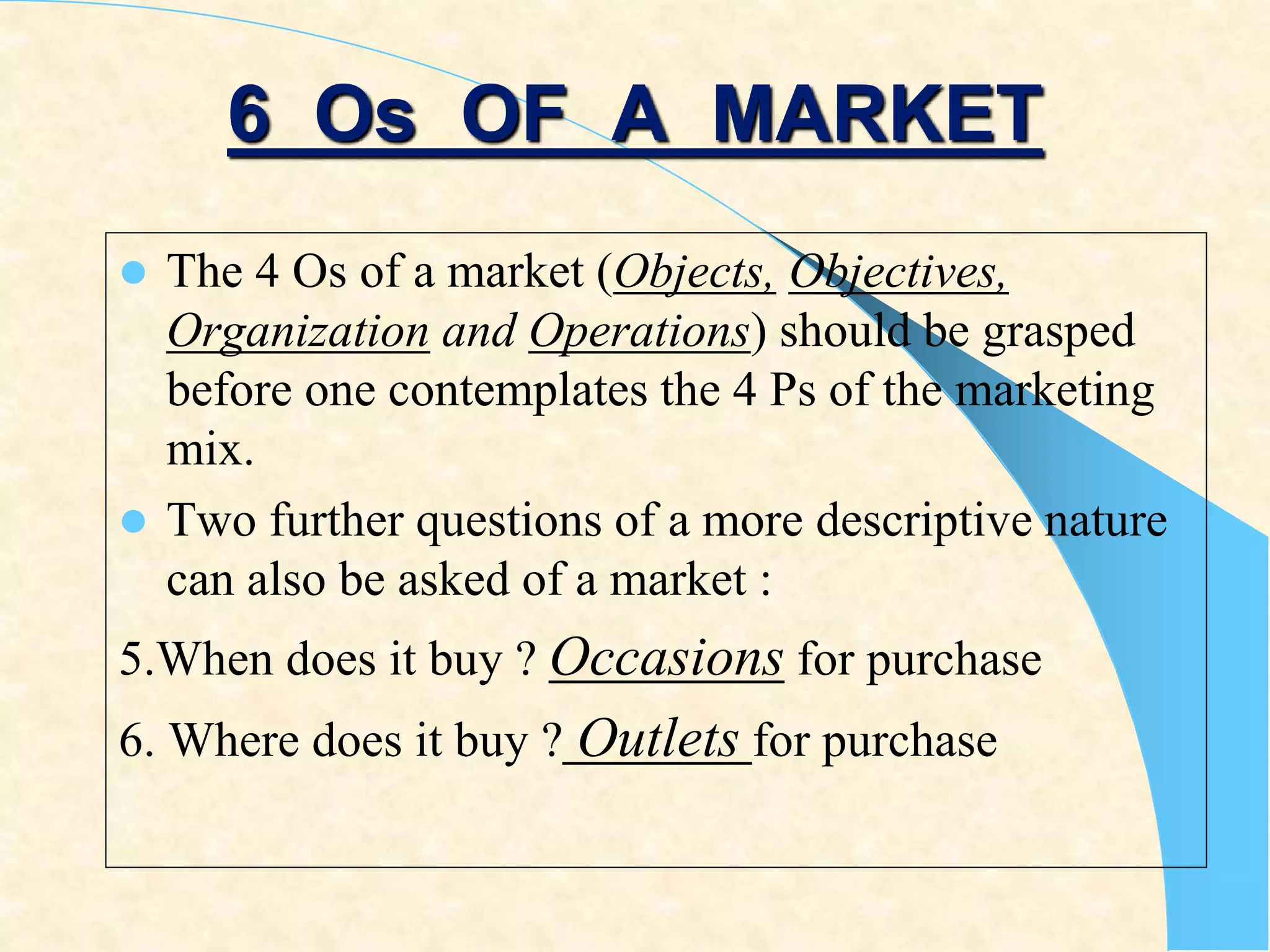 6 Os OF A MARKET
 The 4 Os of a market (Objects, Objectives,
Organization and Operations) should be grasped
before one contemplates the 4 Ps of the marketing
mix.
 Two further questions of a more descriptive nature
can also be asked of a market :
5.When does it buy ? Occasions for purchase
6. Where does it buy ? Outlets for purchase
 