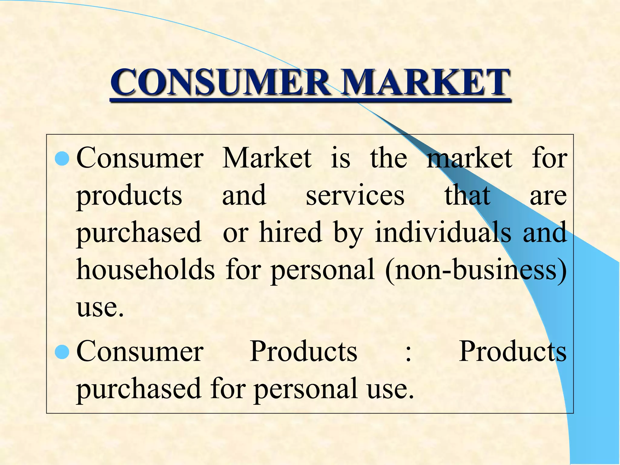 CONSUMER MARKET
 Consumer Market is the market for
products and services that are
purchased or hired by individuals and
households for personal (non-business)
use.
 Consumer Products : Products
purchased for personal use.
 