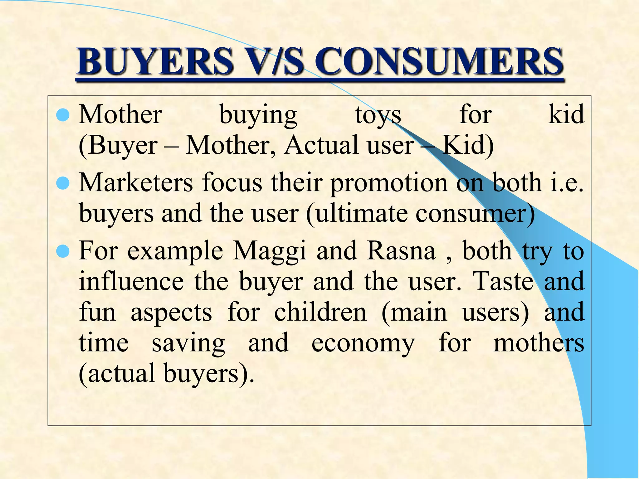 BUYERS V/S CONSUMERS
 Mother buying toys for kid
(Buyer – Mother, Actual user – Kid)
 Marketers focus their promotion on both i.e.
buyers and the user (ultimate consumer)
 For example Maggi and Rasna , both try to
influence the buyer and the user. Taste and
fun aspects for children (main users) and
time saving and economy for mothers
(actual buyers).
 