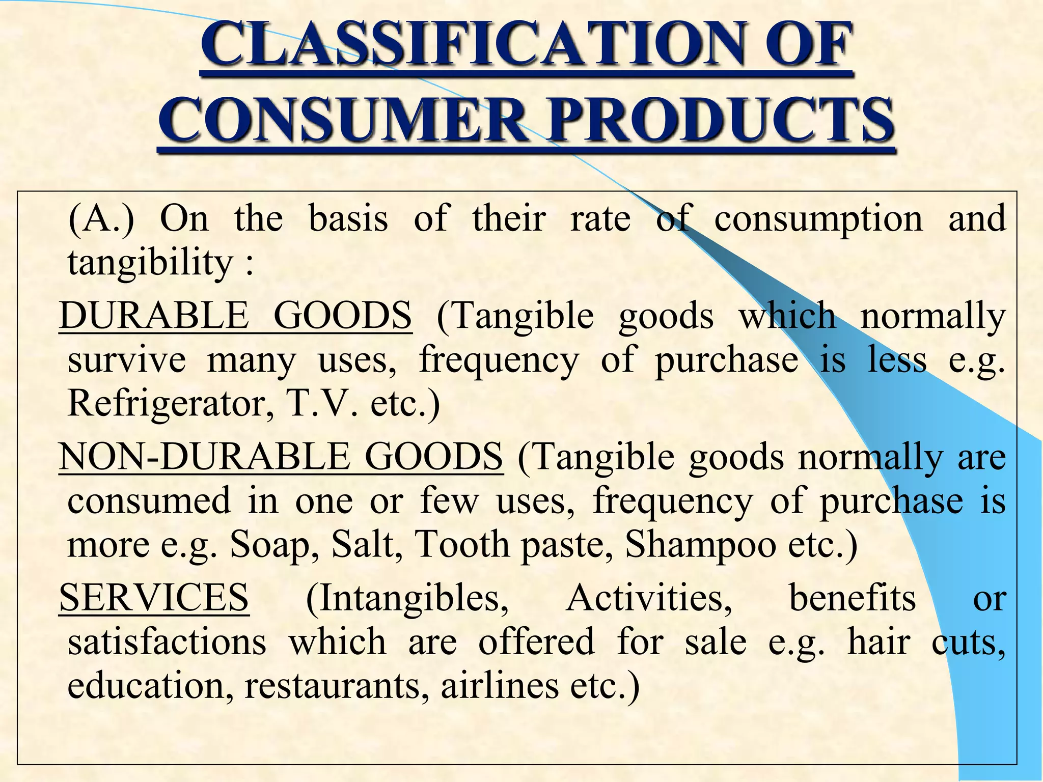 CLASSIFICATION OF
CONSUMER PRODUCTS
(A.) On the basis of their rate of consumption and
tangibility :
DURABLE GOODS (Tangible goods which normally
survive many uses, frequency of purchase is less e.g.
Refrigerator, T.V. etc.)
NON-DURABLE GOODS (Tangible goods normally are
consumed in one or few uses, frequency of purchase is
more e.g. Soap, Salt, Tooth paste, Shampoo etc.)
SERVICES (Intangibles, Activities, benefits or
satisfactions which are offered for sale e.g. hair cuts,
education, restaurants, airlines etc.)
 