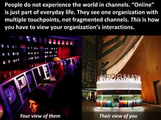 © Third Nature Inc.
People do not experience the world in channels. “Online”
is just part of everyday life. They see one organization with
multiple touchpoints, not fragmented channels. This is how
you have to view your organization’s interactions.
Your view of them Their view of you
 