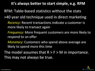 © Third Nature Inc.
It’s always better to start simple, e.g. RFM
RFM: Table-based statistics without the stats
>40 year old technique used in direct marketing
Recency: Recent transactions indicate a customer is
more likely to transact again
Frequency: More frequent customers are more likely to
respond to an offer
Monetary: Customers who spend above average are
likely to spend more this time
The model assumes that R > F > M in importance.
This may not always be true.
43
 