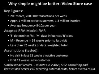 Why simple might be better: Video Store case
Key Figures:
▪ 200 stores, 200.000 transactions per week
▪ Appr. 1 million active customers, 1.3 million inactive
▪ Average frequency 8-10x per year
Adapted RFM Model: FMR
▪ 'F' determines 'M', 'M' class influences 'R' class
▪ M = Revenue in 52 weeks prior to last visit
▪ Less than 52 weeks of data: weighted total
Assumptions (tested):
▪ No visit in last 52 weeks : inactive customer
▪ First 12 weeks: new customer
Similar model results, 2 minutes vs 2 days, SPSS consulting and
licenses and server vs 0 recurring external costs, better overall result
 