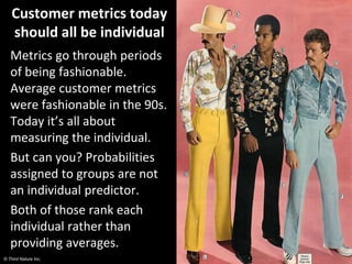 © Third Nature Inc.
Customer metrics today
should all be individual
Metrics go through periods
of being fashionable.
Average customer metrics
were fashionable in the 90s.
Today it’s all about
measuring the individual.
But can you? Probabilities
assigned to groups are not
an individual predictor.
Both of those rank each
individual rather than
providing averages.
 