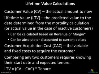 © Third Nature Inc.
Lifetime Value Calculations
Customer Value (CV) – the actual amount to now
Lifetime Value (LTV) – the predicted value to the
date determined from the mortality calculation
(or actual value in the case of inactive customers)
▪ Can be calculated based on Revenue or Margin*
▪ Can be absolute or discounted to current dollars
Customer Acquisition Cost (CAC) – the variable
and fixed costs to acquire the customer
Comparing any two customers requires knowing
their start date and expected tenure.
LTV = (CV – CAC) * Tenure
 