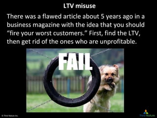 © Third Nature Inc.
LTV misuse
There was a flawed article about 5 years ago in a
business magazine with the idea that you should
“fire your worst customers.” First, find the LTV,
then get rid of the ones who are unprofitable.
 