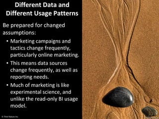 © Third Nature Inc.
Different Data and
Different Usage Patterns
Be prepared for changed
assumptions:
▪ Marketing campaigns and
tactics change frequently,
particularly online marketing.
▪ This means data sources
change frequently, as well as
reporting needs.
▪ Much of marketing is like
experimental science, and
unlike the read-only BI usage
model.
 