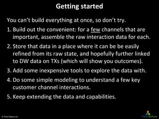 © Third Nature Inc.
Getting started
You can’t build everything at once, so don’t try.
1. Build out the convenient: for a few channels that are
important, assemble the raw interaction data for each.
2. Store that data in a place where it can be be easily
refined from its raw state, and hopefully further linked
to DW data on TXs (which will show you outcomes).
3. Add some inexpensive tools to explore the data with.
4. Do some simple modeling to understand a few key
customer channel interactions.
5. Keep extending the data and capabilities.
 