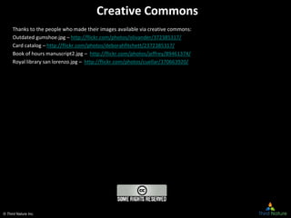© Third Nature Inc.
Creative Commons
Thanks to the people who made their images available via creative commons:
Outdated gumshoe.jpg – http://flickr.com/photos/olivander/372385317/
Card catalog – http://flickr.com/photos/deborahfitchett/2372385317/
Book of hours manuscript2.jpg – http://flickr.com/photos/jeffrey/89461374/
Royal library san lorenzo.jpg – http://flickr.com/photos/cuellar/370663920/
 