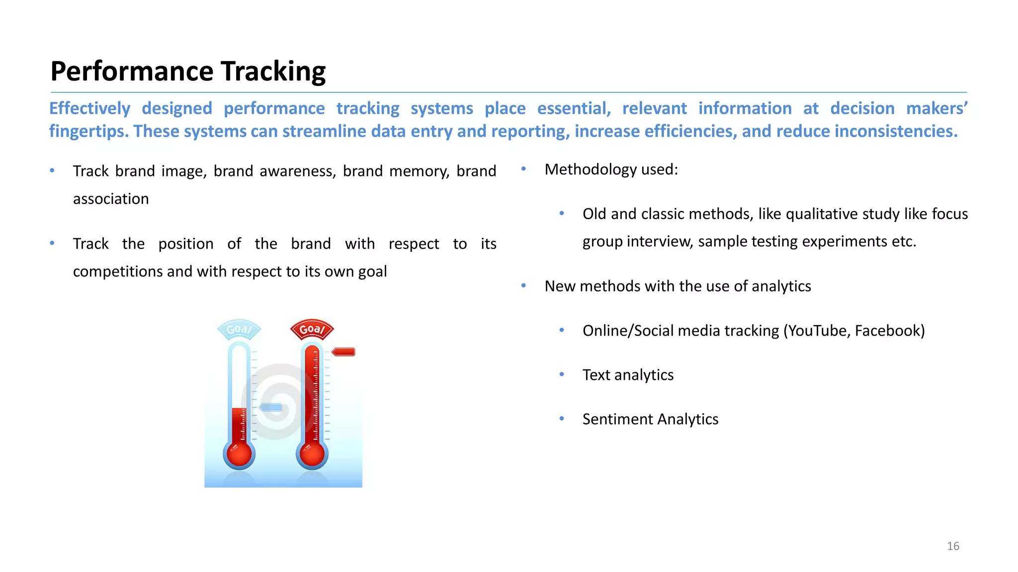 • Track brand image, brand awareness, brand memory, brand
association
Performance Tracking
16
• Methodology used:
• Old and classic methods, like qualitative study like focus
group interview, sample testing experiments etc.• Track the position of the brand with respect to its
competitions and with respect to its own goal
• New methods with the use of analytics
• Online/Social media tracking (YouTube, Facebook)
• Text analytics
• Sentiment Analytics
Effectively designed performance tracking systems place essential, relevant information at decision makers’
fingertips. These systems can streamline data entry and reporting, increase efficiencies, and reduce inconsistencies.
 