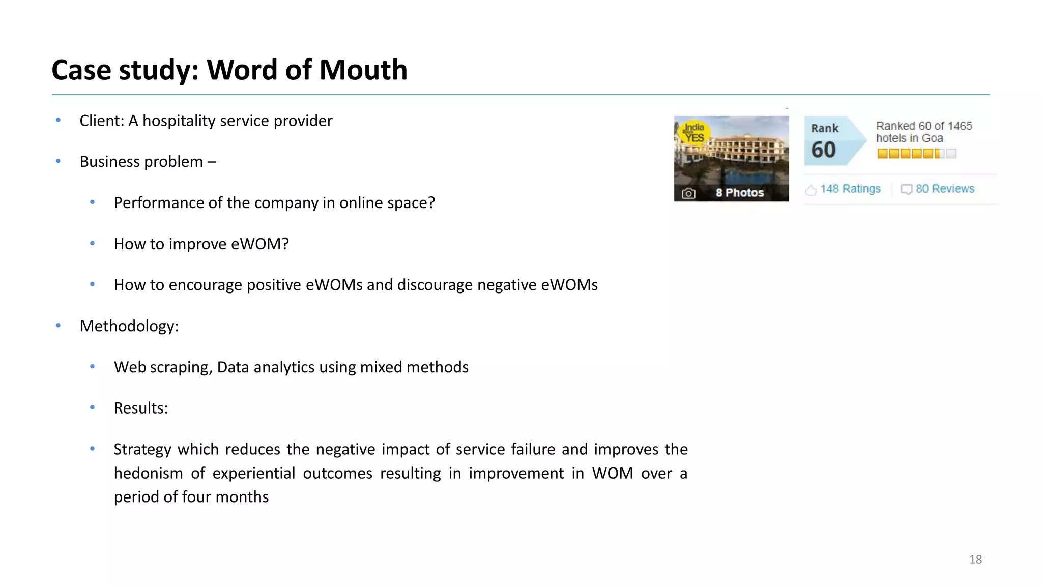 • Client: A hospitality service provider
• Business problem –
• Performance of the company in online space?
• How to improve eWOM?
• How to encourage positive eWOMs and discourage negative eWOMs
• Methodology:
• Web scraping, Data analytics using mixed methods
• Results:
• Strategy which reduces the negative impact of service failure and improves the
hedonism of experiential outcomes resulting in improvement in WOM over a
period of four months
Case study: Word of Mouth
18
 