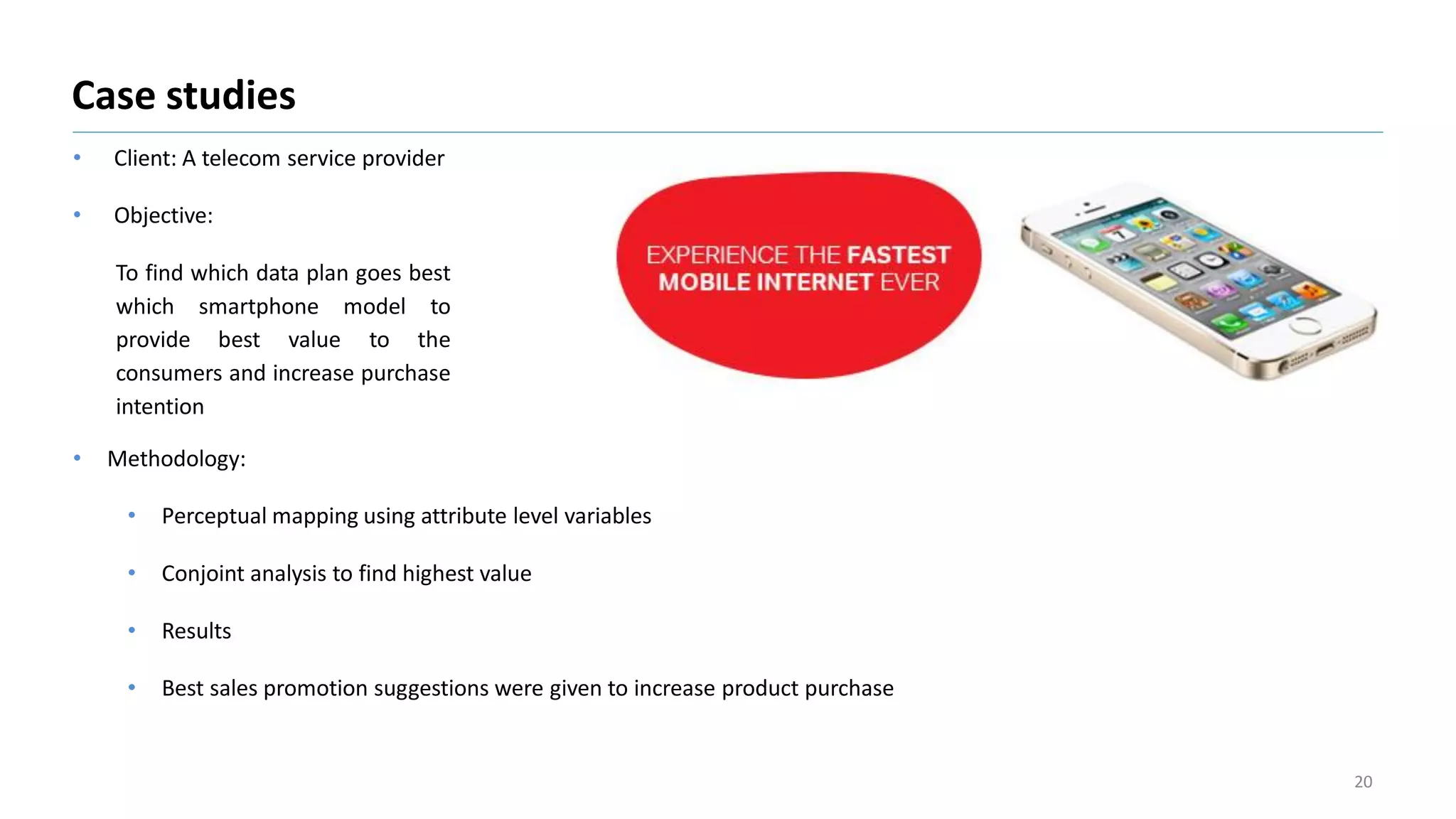 • Client: A telecom service provider
• Objective:
To find which data plan goes best
which smartphone model to
provide best value to the
consumers and increase purchase
intention
Case studies
20
• Methodology:
• Perceptual mapping using attribute level variables
• Conjoint analysis to find highest value
• Results
• Best sales promotion suggestions were given to increase product purchase
 
