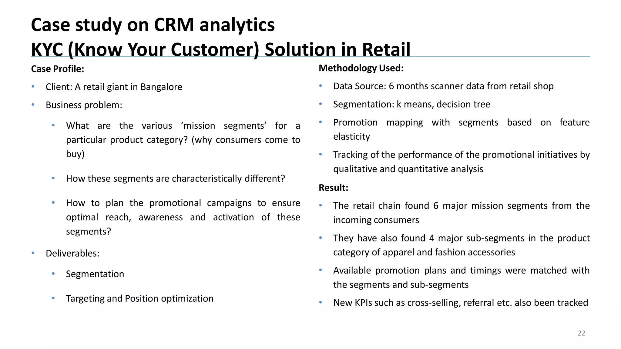 Case Profile:
• Client: A retail giant in Bangalore
• Business problem:
• What are the various ‘mission segments’ for a
particular product category? (why consumers come to
buy)
• How these segments are characteristically different?
• How to plan the promotional campaigns to ensure
optimal reach, awareness and activation of these
segments?
• Deliverables:
• Segmentation
• Targeting and Position optimization
Case study on CRM analytics
KYC (Know Your Customer) Solution in Retail
22
Methodology Used:
• Data Source: 6 months scanner data from retail shop
• Segmentation: k means, decision tree
• Promotion mapping with segments based on feature
elasticity
• Tracking of the performance of the promotional initiatives by
qualitative and quantitative analysis
Result:
• The retail chain found 6 major mission segments from the
incoming consumers
• They have also found 4 major sub-segments in the product
category of apparel and fashion accessories
• Available promotion plans and timings were matched with
the segments and sub-segments
• New KPIs such as cross-selling, referral etc. also been tracked
 