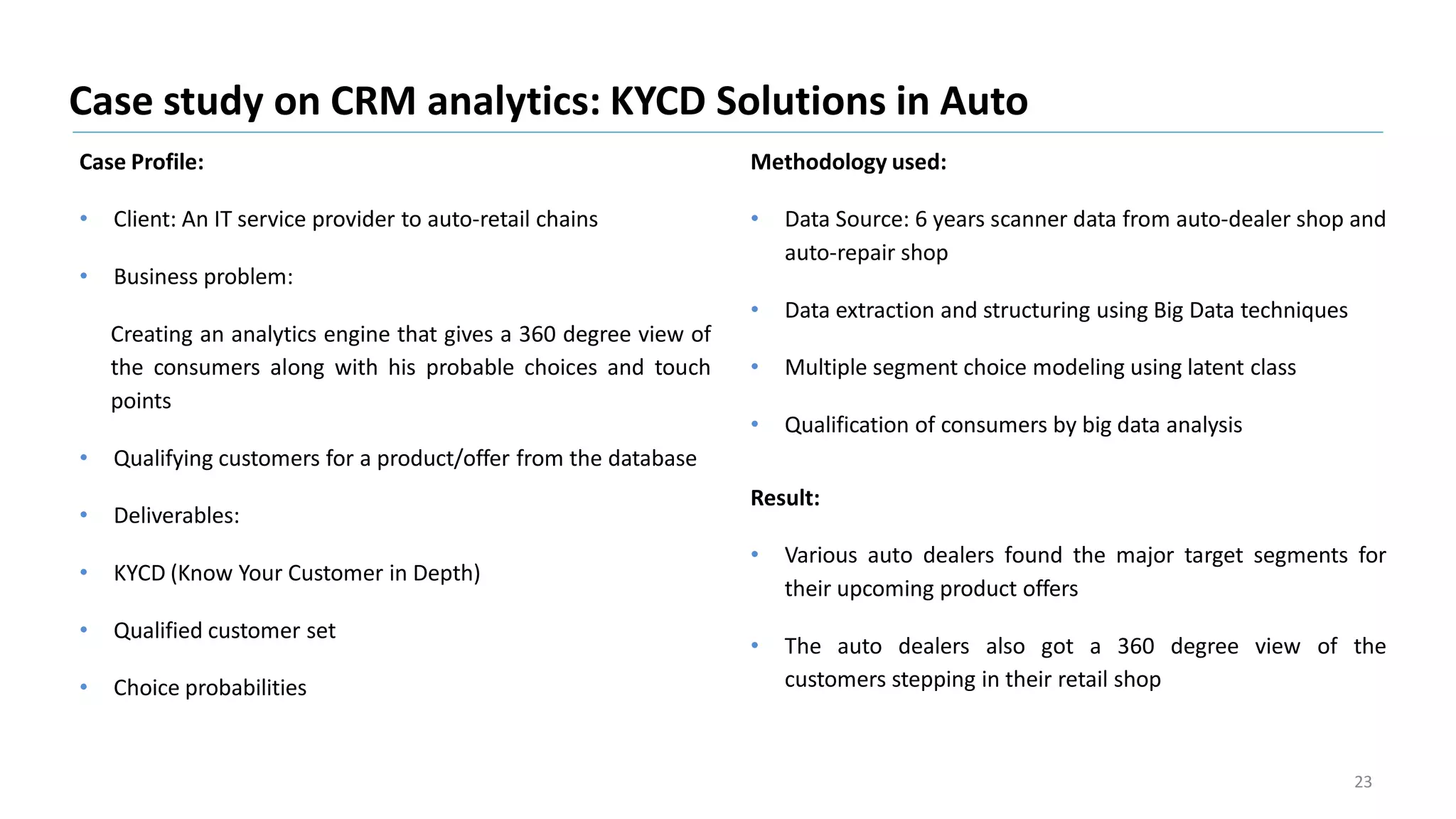 Case Profile:
• Client: An IT service provider to auto-retail chains
• Business problem:
Creating an analytics engine that gives a 360 degree view of
the consumers along with his probable choices and touch
points
• Qualifying customers for a product/offer from the database
• Deliverables:
• KYCD (Know Your Customer in Depth)
• Qualified customer set
• Choice probabilities
Case study on CRM analytics: KYCD Solutions in Auto
23
Methodology used:
• Data Source: 6 years scanner data from auto-dealer shop and
auto-repair shop
• Data extraction and structuring using Big Data techniques
• Multiple segment choice modeling using latent class
• Qualification of consumers by big data analysis
Result:
• Various auto dealers found the major target segments for
their upcoming product offers
• The auto dealers also got a 360 degree view of the
customers stepping in their retail shop
 