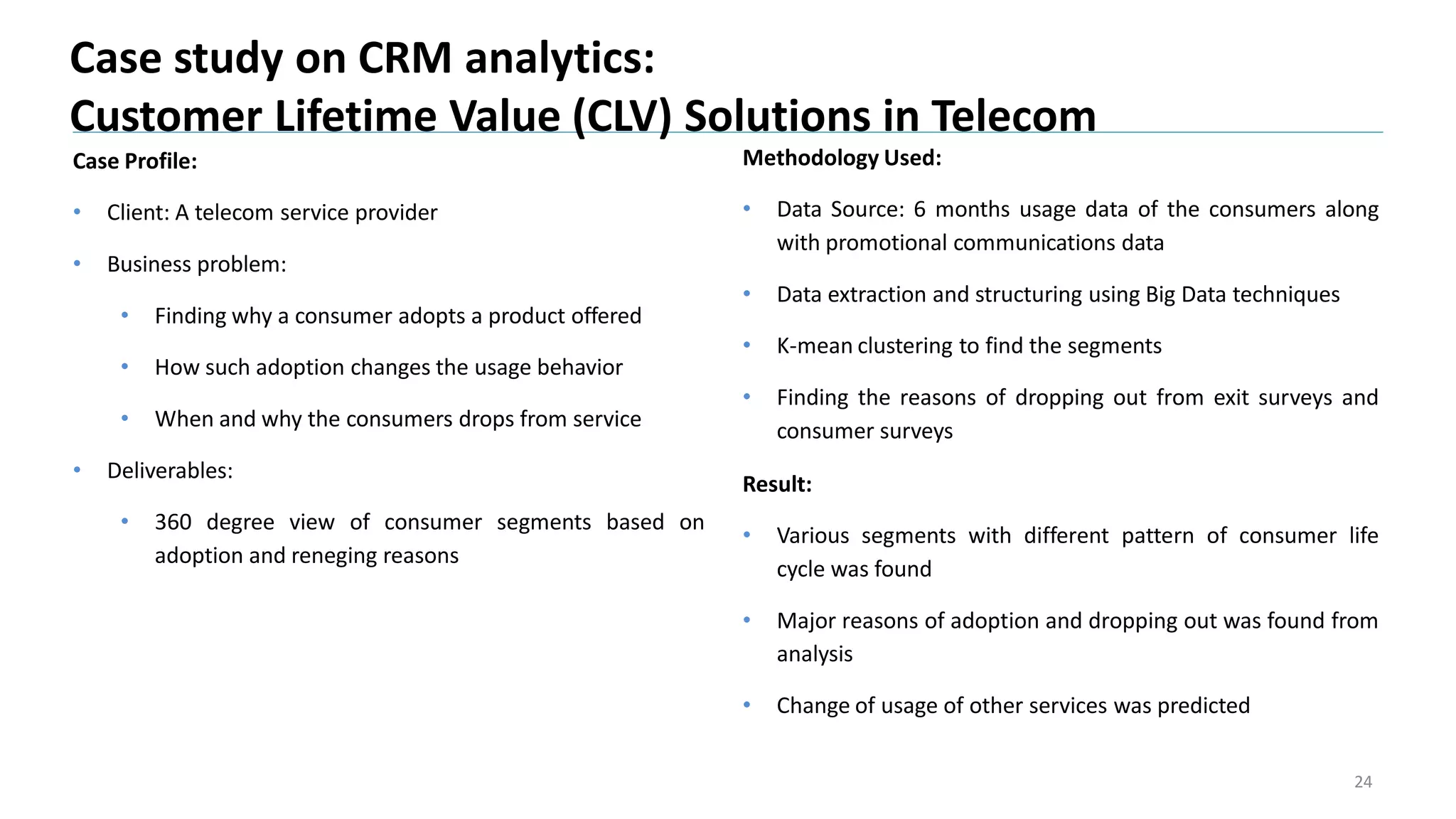 Case Profile:
• Client: A telecom service provider
• Business problem:
• Finding why a consumer adopts a product offered
• How such adoption changes the usage behavior
• When and why the consumers drops from service
• Deliverables:
• 360 degree view of consumer segments based on
adoption and reneging reasons
Case study on CRM analytics:
Customer Lifetime Value (CLV) Solutions in Telecom
24
Methodology Used:
• Data Source: 6 months usage data of the consumers along
with promotional communications data
• Data extraction and structuring using Big Data techniques
• K-mean clustering to find the segments
• Finding the reasons of dropping out from exit surveys and
consumer surveys
Result:
• Various segments with different pattern of consumer life
cycle was found
• Major reasons of adoption and dropping out was found from
analysis
• Change of usage of other services was predicted
 