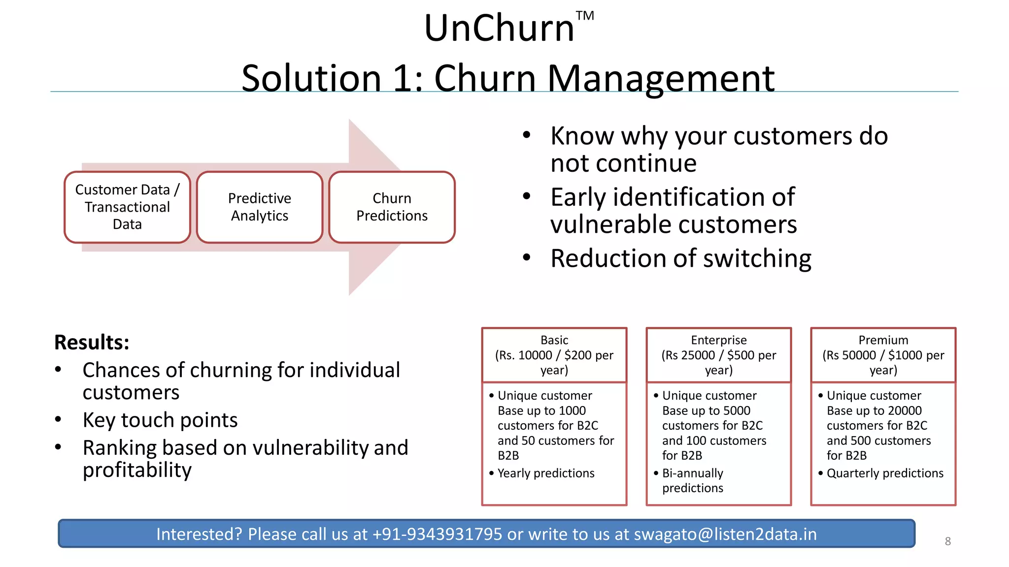 UnChurnTM
Solution 1: Churn Management
• Know why your customers do
not continue
• Early identification of
vulnerable customers
• Reduction of switching
8
Customer Data /
Transactional
Data
Predictive
Analytics
Churn
Predictions
Basic
(Rs. 10000 / $200 per
year)
• Unique customer
Base up to 1000
customers for B2C
and 50 customers for
B2B
• Yearly predictions
Enterprise
(Rs 25000 / $500 per
year)
• Unique customer
Base up to 5000
customers for B2C
and 100 customers
for B2B
• Bi-annually
predictions
Premium
(Rs 50000 / $1000 per
year)
• Unique customer
Base up to 20000
customers for B2C
and 500 customers
for B2B
• Quarterly predictions
Results:
• Chances of churning for individual
customers
• Key touch points
• Ranking based on vulnerability and
profitability
Interested? Please call us at +91-9343931795 or write to us at swagato@listen2data.in
 