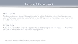 3
THE KEY OBJECTIVE
This document proposes advanced data analytics as the key solution for building intimate knowledge about our
customers’ behaviour, preferences and aspirations; an essential requirement for maximizing revenue in our current
competitive environment.
Note that some information is withheld/modified to protect the company’s anonymity.
Purpose of this document
THE CASE STUDY
A case study uses data from our beauty and personal care subsidiary to practically demonstrate how this could be
achieved. The data are from online distributions in a single market.
 