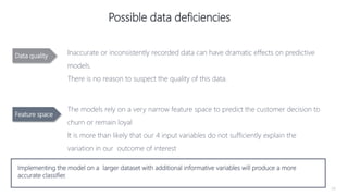 34
Possible data deficiencies
Inaccurate or inconsistently recorded data can have dramatic effects on predictive
models.
There is no reason to suspect the quality of this data.
The models rely on a very narrow feature space to predict the customer decision to
churn or remain loyal
It is more than likely that our 4 input variables do not sufficiently explain the
variation in our outcome of interest
Implementing the model on a larger dataset with additional informative variables will produce a more
accurate classifier.
Data quality
Feature space
 