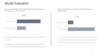 8
234
48
Baseline Model
Test Performance
RMSE
Model Evaluation
42
43
48
Training Performance
Test Performance
RMSE
Our best model is substantially less error prone (more accurate)
than the baseline model that predicts every customer will spend
in 2015, the average amount spent by all customers in 2014.
As expected performance deteriorates when the model is tested on
new data.
The deterioration is minimal, an indication that the model captures
the fundamental relationship between the variables reasonably well.
Evaluate the selected model’s predictive performance by testing
on unseen data – 2015 customers
Evaluate added value by comparing test performance to a
baseline model
 