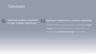 48
Conclusion
Advanced analytics represents
a major strategic opportunity.
Significant investments in analytics capabilities
undertaken within the framework of a comprehensive digital
strategy would place the company in a strong position to
maintain/gain competitive advantage in key markets
 