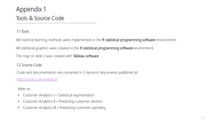 53
Appendix 1
Tools & Source Code
Code and documentation are contained in 3 dynamic documents published at:
Refer to:
• Customer Analytics I – Statistical segmentation
• Customer Analytics II – Predicting customer attrition
• Customer Analytics III – Predicting customer spending
All machine learning methods were implemented in the R statistical programming software environment.
All statistical graphics were created in the R statistical programming software environment.
http://rpubs.com/melokarl
1.2 Source Code
The map on slide 2 was created with Tableau software.
1.1 Tools
 