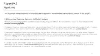 54
Appendix 2
Algorithms
2.1 Hierarchical Clustering Algorithm for Cluster Analysis
This appendix offers simplified descriptions of the algorithms implemented in the analysis portion of this project.
There are several clustering algorithms available to analysts including the popular K-Means. For various technical reasons we chose to implement the
hierarchical clustering algorithm.
The algorithm begins by treating each observation n as an individual cluster. The 2 most similar clusters are merged so that we are left with n -1 clusters.
Similarity between observations is determined by a dissimilarity measure. There are several such measures. We used Euclidean distance.
The process is repeated with clusters progressively merged into ever larger subgroups until we have a single cluster – the entire dataset. Groups of
observations cannot be merged using the same types of dissimilarity measures as those used for individual observations at the beginning of the process.
The notion of linkage defines appropriate dissimilarity measures for fusing groups of observations. We used Ward.D2 linkage.
The cluster tree on slide 18 is a graphical illustration of this process.
It is for the analyst to determine the number of clusters that represents the optimal cluster scheme (the optimal number of subgroups to which the
observations may be assigned). Cluster validation techniques are available to lend some rigour to the process. These techniques apply statistical
methods to help determine the number of “real” clusters present in the data.
 