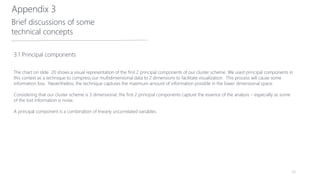 56
3.1 Principal components
The chart on slide 20 shows a visual representation of the first 2 principal components of our cluster scheme. We used principal components in
this context as a technique to compress our multidimensional data to 2 dimensions to facilitate visualization. This process will cause some
information loss. Nevertheless, the technique captures the maximum amount of information possible in the lower dimensional space.
Considering that our cluster scheme is 3 dimensional, the first 2 principal components capture the essence of the analysis – especially as some
of the lost information is noise.
A principal component is a combination of linearly uncorrelated variables.
Appendix 3
Brief discussions of some
technical concepts
 