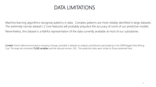 DATA LIMITATIONS
Machine learning algorithms recognize patterns in data. Complex patterns are more reliably identified in large datasets.
The extremely narrow dataset ( 2 core features) will probably prejudice the accuracy of some of our predictive models.
Nevertheless, this dataset is a faithful representation of the data currently available at most of our subsidiaries.
Context: French telecommunications company, Orange, provided 2 datasets to analytics practitioners participating in the 2009 Kaggle Data Mining
Cup. The large set contained 15,000 variables and the reduced version 230. The prediction tasks were similar to those presented here.
59
 