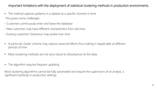 60
Important limitations with the deployment of statistical clustering methods in production environments.
• The algorithm requires frequent updating.
Most clustering algorithms cannot be fully automated and require the supervision of an analyst, a
significant handicap in production settings.
• A particular cluster scheme may capture seasonal effects thus making it inapplicable at different
periods of time.
• Most clustering methods are not very robust to disturbances to the data.
• The method captures patterns in a dataset at a specific moment in time.
This poses some challenges:
- Customers continuously enter and leave the database
- New customers may have different characteristics from old ones
- Existing customers’ behaviour may evolve over time
 