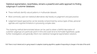 61
The clustering method demonstrated above can be used to obtain a faithful description of
customer subgroups at a particular point in time and could serve to formulate hypotheses, guide
further investigations and generally inform non-statistical managerial segmentation solutions.
Statistical segmentation, nevertheless, remains a powerful and useful approach to finding
subgroups in customer databases.
 These methods identify natural patterns in multivariate datasets
 Most commonly used non-statistical alternatives rely heavily on judgement and past practice.
 Judgement-based approaches can be severely compromised by various types of bias, personal
agendas and cognitive limitations in processing complex data.
N.B: There is much interest and on-going research in adaptive clustering algorithms capable of responding to changes in the state of the world.
 