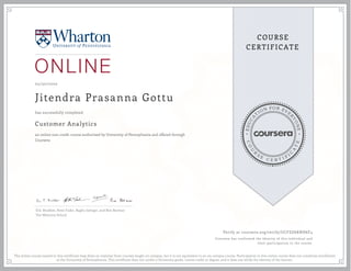 EDUCA
T
ION FOR EVE
R
YONE
CO
U
R
S
E
C E R T I F
I
C
A
TE
COURSE
CERTIFICATE
05/30/2020
Jitendra Prasanna Gottu
Customer Analytics
an online non-credit course authorized by University of Pennsylvania and offered through
Coursera
has successfully completed
Eric Bradlow, Peter Fader, Raghu Iyengar, and Ron Berman
The Wharton School
Verify at coursera.org/verify/UCFZG6KNH6F4
Coursera has confirmed the identity of this individual and
their participation in the course.
The online course named in this certificate may draw on material from courses taught on-campus, but it is not equivalent to an on-campus course. Participation in this online course does not constitute enrollment
at the University of Pennsylvania. This certificate does not confer a University grade, course credit or degree, and it does not verify the identity of the learner.
 
